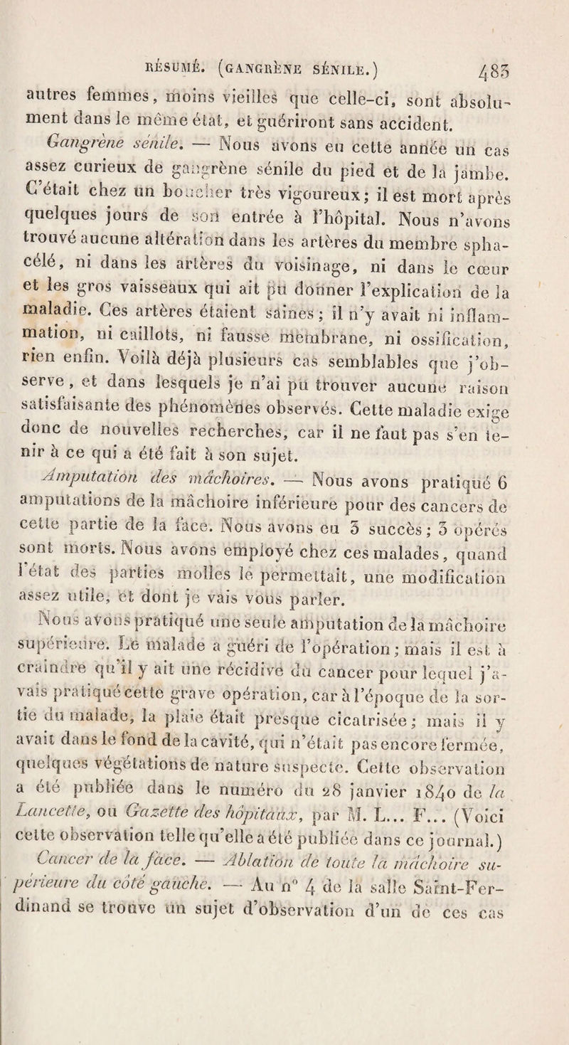 RÉSUMÉ. (GANGRÈNE SÉNILE.) ^85 antres femmes, moins vieilles que celle-ci, sont absolu¬ ment dans le même état, et guériront sans accident. Gangrené senne. iSous avons eu cette année un cas assez curieux de gangrène sénile du pied et de la jambe. G était chez un boucher très vigoureux; il est mort après quelques jours de son entrée à l’hôpital. Nous n’avons trouve aucune alteration dans les artères du membre spha- céle, ni dans les artères du voisinage, ni dans le cœur et les gros vaisseaux qui ait pu donner l’explication de la maladie. Ces artères étaient saines ; il n’y avait ni inflam¬ mation, ni caillots, ni fausse membrane, ni ossification, rien enfin. Voilà déjà plusieurs cas semblables que j’ob¬ serve , et dans lesquels je n’ai pu trouver aucune raison satisfaisante des phénomènes observés. Cette maladie exige donc de nouvelles recherches, car il ne faut pas s’en te¬ nir à ce qui a été fait à son sujet. Amputation des mâchoires. — Nous avons pratiqué 6 amputations de la mâchoire inférieure pour des cancers de cette partie de la face. Nous avons eu 5 succès; 5 opérés sont morts. Nous avons employé chez ces malades, quand 1 état des parties molles le permettait, une modification assez utile, et dont je vais vous parler. Nous avons pratiqué une seule amputation de la mâchoire supérieure. Le malade a guéri de l’opération; mais il est à craindre qu’il y ait une récidive du cancer pour lequel j’a¬ vais pratique cettë grave opération, car à l’époque de la sor¬ tie du malade, la plaie était presque cicatrisée; mais ii y avait dans le fond de la cavité, qui n’était pas encore fermée, quelques végétations de nature suspecte. Cette observation a ele publiée dans le numéro du ü8 janvier 1840 de la Lancette, ou Gazette des hôpitaux, par M. L... F... (Voici celle observation telle qu elle a été publiée dans ce journal.) Cancer de la face. Ablation de toute la mâchoire su¬ périeure du côté gauche. — Au n° 4 de la salle Saint-Fer¬ dinand se trouve tin sujet d’observation d’un de ces cas