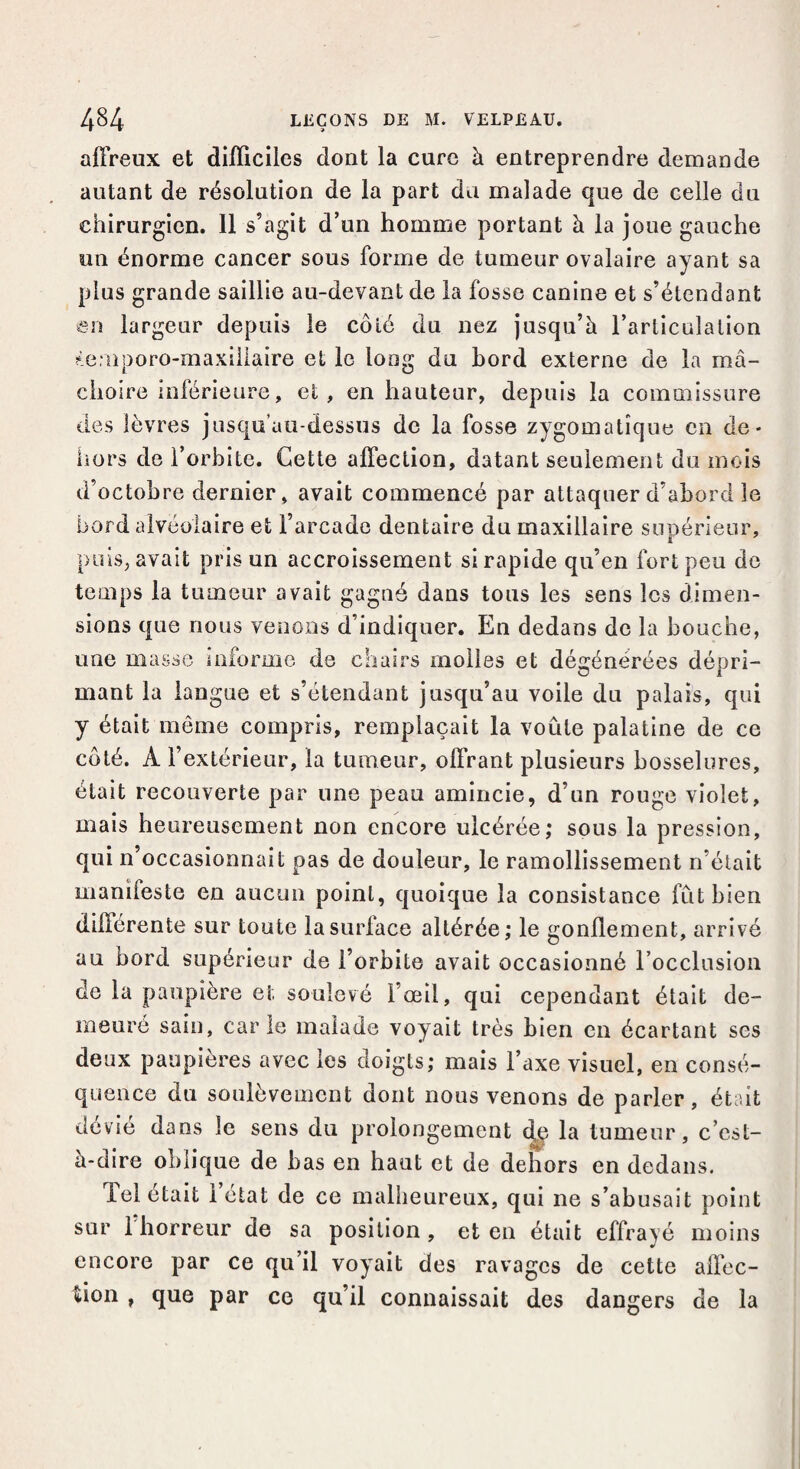 affreux et difficiles dont la cure à entreprendre demande autant de résolution de la part du malade que de celle du chirurgien. Il s’agit d’un homme portant à la joue gauche un énorme cancer sous forme de tumeur ovalaire ayant sa plus grande saillie au-devant de la fosse canine et s’étendant en largeur depuis le côté du nez jusqu’à l’articulation *emporo-maxillaire et le long du bord externe de la mâ¬ choire inférieure, et, en hauteur, depuis la commissure des lèvres jusqu’au-dessus de la fosse zygomatique en de « hors de l’orbite. Cette affection, datant seulement du mois d’octobre dernier, avait commencé par attaquer d’abord le bord alvéolaire et l’arcade dentaire du maxillaire supérieur, puis, avait pris un accroissement si rapide qu’en fort peu de temps la tumeur avait gagné dans tous les sens les dimen¬ sions que nous venons d’indiquer. En dedans de la bouche, une masse informe de chairs molles et dégénérées dépri- mant la langue et s’étendant jusqu’au voile du palais, qui y était même compris, remplaçait la voûte palatine de ce côté. A l’extérieur, la tumeur, offrant plusieurs bosselures, était recouverte par une peau amincie, d’un rouge violet, mais heureusement non encore ulcérée; sous la pression, qui n’occasionnait pas de douleur, le ramollissement n’était manifeste en aucun point, quoique la consistance fût bien différente sur toute la surface altérée; le gonflement, arrivé au bord supérieur de l’orbite avait occasionné l’occlusion de la paupière et soulevé l’œil, qui cependant était de¬ meuré sain, carie malade voyait très bien en écartant ses deux paupières avec les doigts; mais l’axe visuel, en consé¬ quence du soulèvement dont nous venons de parler, était dévié dans le sens du prolongement ^ la tumeur, c’est- à-dire oblique de bas en haut et de dehors en dedans. Tel était l’état de ce malheureux, qui ne s’abusait point snr 1 horreur de sa position, et en était effrayé moins encore par ce qu’il voyait des ravages de cette affec¬ tion , que par ce qu’il connaissait des dangers de la