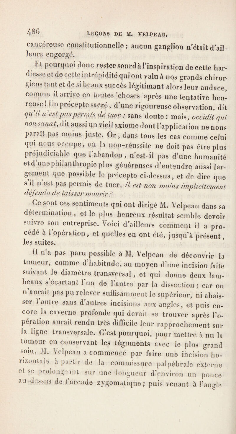 cancéreuse constitutionnelle ; aucun ganglion n’était d’ail¬ leurs engorgé. > Pourtluoi ^onc rester sourd à l’inspiration de cette har¬ diesse et de cette intrépidité qui ont valu à nos grands chirur- giens tant et de si beaux succès légitimant alors leur audace, comme il arrive en toutes choses après une tentative heu- rem e. un précepte sacré, d’une rigoureuse observation, dit (luHl n’estP™Permis dé tuer : sans doute : mais, occidit qui nonsancit, dit aussi un vieil axiome dont l’application ne nous paraît pas moins juste. Or, dans tous les cas comme celui qui nous occupe, où la non-réussite ne doit pas être plus préjudiciable que l’abandon , n’est-il pas d’une humanité etd une philanthropie plus généreuses d’entendre aussi lar- gement que possible le précepte ci-dessus, et de dire que s il n est pas permis de tuer, il est non moins implicitement défendu de laisser mourir ? Ce sont ces sentiments qui ont dirigé M. Velpeau dans sa détermination , et le plus heureux résultat semble devoir suivre son entreprise. Voici d’ailleurs comment il a pro¬ cédé à l’opération, et quelles en ont été, jusqu’à présent, les suites. 11 n’a pas paru possible à M. Velpeau de découvrir la tumeur, comme d’habitude, au moyen d’une incision faite suivant le diamètre transversal, et qui dorme deux lam¬ beaux s écartant 1 un de 1 autre par la dissection ; car on n aurait pas pu relever suffisamment le supérieur, ni abais¬ ser 1 autre sans d autres incisions aux angles, et puis en¬ core la caverne profonde qui devait se trouver après l’o- pération aurait rendu très difficile leur rapprochement sur la ligne transversale. C’est pourquoi, pour mettre h nu la tumeur en conservant les téguments avec le plus grand som, M. Velpeau a commencé par faire une incision ho¬ rizontale a partir de la commissure palpébrale externe et se prolongeant sur une longueur d’environ un pouce au-dessus de l’arcade zygomatique; puis venant à l’angle