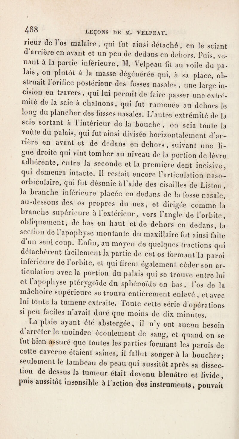 rieur de Fos maîaire, qui fut ainsi détaché, en îe sciant d arrière en avant et un peu de dedans en dehors. Puis, ve¬ nant à la partie inférieure, M. Velpeau fit au voile du pa¬ lais, ou plutôt à la masse dégénérée qui, à sa place, ob¬ struait Forifîce postérieur des fosses nasales, une large in¬ cision en travers, qui lui permit de faire passer une extré¬ mité de la scie à chaînons, qui fat ramenée au dehors le long du plancher des fosses nasales. L’autre extrémité de la scie sortant à l’intérieur de la bouche, on scia toute la voûte du palais, qui fut ainsi divisée horizontalement d’ar¬ rière en avant et de dedans en dehors, suivant une li¬ gne droite qui vint tomber au niveau de la portion de lèvre adhérente, entre la seconde et la première dent incisive, qui demeura intacte. Il restait encore l’articulation naso- orbicuîaire, qui fut désunie à l’aide des cisailles de Liston , la branche inferieure placée en dedans de la fosse nasale, au-dessous des os propres du nez, et dirigée comme la branche supérieure à l’extérieur, vers l’angle de l’orbite, obliquement, de bas en haut et de dehors en dedans, la section de 1 apophyse montante du maxillaire fut ainsi faite d’un seul coup. Enfin, au moyen de quelques tractions qui détachèrent lâchement la partie de cet os formant la paroi inférieure de l’orbite, et qui firent; également céder son ar¬ ticulation avec la portion du palais qui se trouve entre lui et 1 apophyse ptérygoïde du sphénoïde en bas, Fos de la mâchoire supérieure se trouva entièrement enlevé , et avec lui toute la tumeur extraite. Toute cette série d’opérations si peu faciles n’avait duré que moins de dix minutes. La plaie ayant été abstergée, il n’y eut aucun besoin d’arrêter le moindre écoulement de sang, et quand on se fut bien assuré que toutes les parties formant les parois de celte caverne étaient saines, il fallut songer h la boucher; seulement le lambeau de peau qui aussitôt après sa dissec¬ tion de dessus la tumeur était devenu bleuâtre et livide, puis aussitôt insensible à Faction des instruments, pouvait