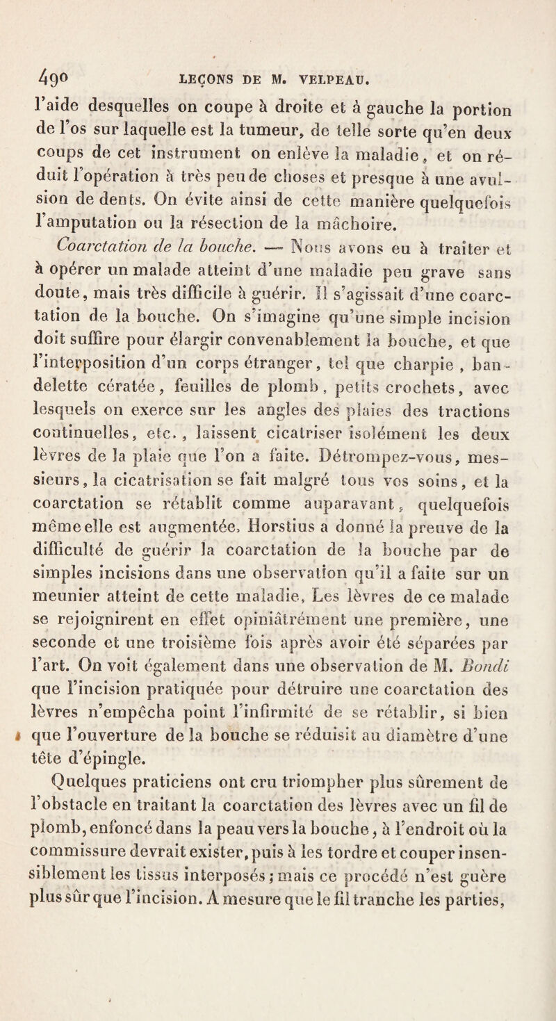 l’aide desquelles on coupe à droite et à gauche la portion de l’os sur laquelle est la tumeur, de telle sorte qu’en deux coups de cet instrument on enlève la maladie, et on ré¬ duit l’opération à très pende choses et presque à une avul¬ sion de dents. On évite ainsi de cette manière quelquefois l’amputation ou la résection de la mâchoire. Coarctation de la bouche. — Nous avons eu à traiter et à opérer un malade atteint d’une maladie peu grave sans doute, mais très difficile à guérir. Il s’agissait d’une coarc¬ tation de la bouche. On s’imagine qu’une simple incision doit suffire pour élargir convenablement la bouche, et que l’interposition d’un corps étranger, tel que charpie , ban¬ delette cératée, feuilles de plomb, petits crochets, avec lesquels on exerce sur les angles des plaies des tractions continuelles, etc., laissent cicatriser isolément les deux lèvres de la plaie que Fon a faite. Détrompez-vous, mes¬ sieurs, la cicatrisation se fait malgré tous vos soins, et la coarctation se rétablit comme auparavant, quelquefois même elle est augmentée, Horstius a donné la preuve de la difficulté de guérir la coarctation de la bouche par de simples incisions dans une observation qu’il a faite sur un meunier atteint de cette maladie, Les lèvres de ce malade se rejoignirent en effet opiniâtrement une première, une seconde et une troisième fois après avoir été séparées par l’art. On voit également dans une observation de M. Bondi que l’incision pratiquée pour détruire une coarctation des lèvres n’empêcha point l’infirmité de se rétablir, si bien que l’ouverture de la bouche se réduisit au diamètre d’une tête d’épingle. Quelques praticiens ont cru triompher plus sûrement de l’obstacle en traitant la coarctation des lèvres avec un fil de plomb, enfoncé dans la peau vers la bouche, h l’endroit où la commissure devrait exister, puis à les tordre et couper insen¬ siblement les tissus interposés ; mais ce procédé n’est guère plus sûr que l’incision. A mesure que le fil tranche les parties,