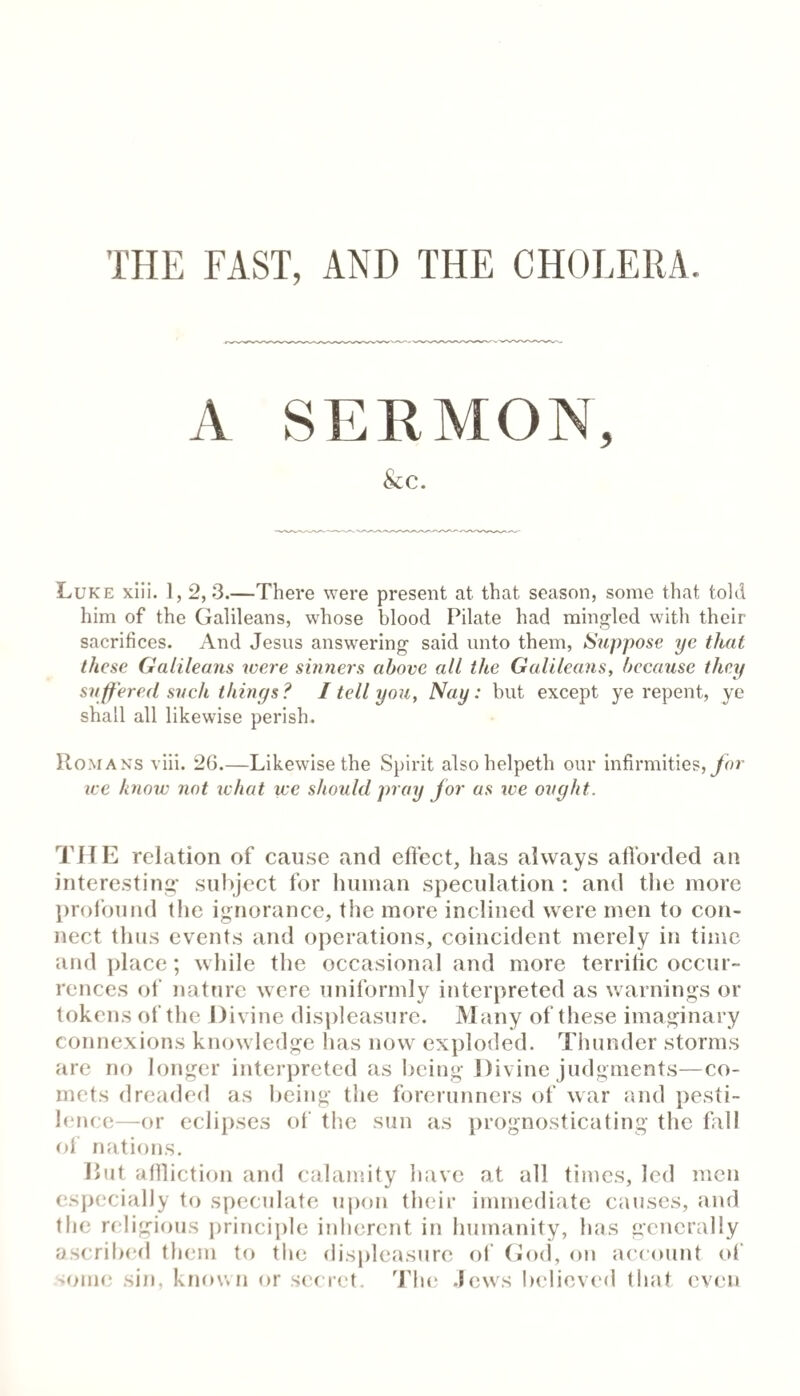 Luke xiii. 1, 2,3.—There were present at that season, some that told him of the Galileans, whose blood Pilate had mino;led with their sacrifices. And Jesus answering said unto them, Suppose ye that these Galileans were sbmers above all the Galileans, because they suffered such things? I tell you, Nay: but except ye repent, ye shall all likewise perish. Romans viii. 26.—Likewise the Spirit alsohelpeth our infirmities,yhr ice know not what we should pray for as we ought. THE relation of cause and effect, has always afforded an interesting- subject for human speculation : and the more l)r()found the ignorance, the more inclined were men to con¬ nect thus events and operations, coincident merely in time and place; while the occasional and more terrific occur¬ rences of nature were uniformly interpreted as warnings or tokens of the Divine dis])leasure. Many of these imaginary connexions knowledge has now exploded. Thunder storms are no longer interpreted as being Divine judgments—co¬ rnets dreaded as being the forerunners of war and pesti¬ lence—or eclijrses of the sun as prognosticating the fall ol nations. Put aflliction and calamity have at all times, led men especially to speculate upon their immediate causes, and the religious j)rinciplc inherent in humanity, has generally ascribed them to the displeasure ol (bxl, on account of ■ioim; sin, known or sec ret. 'JJie .lews believe(l that even