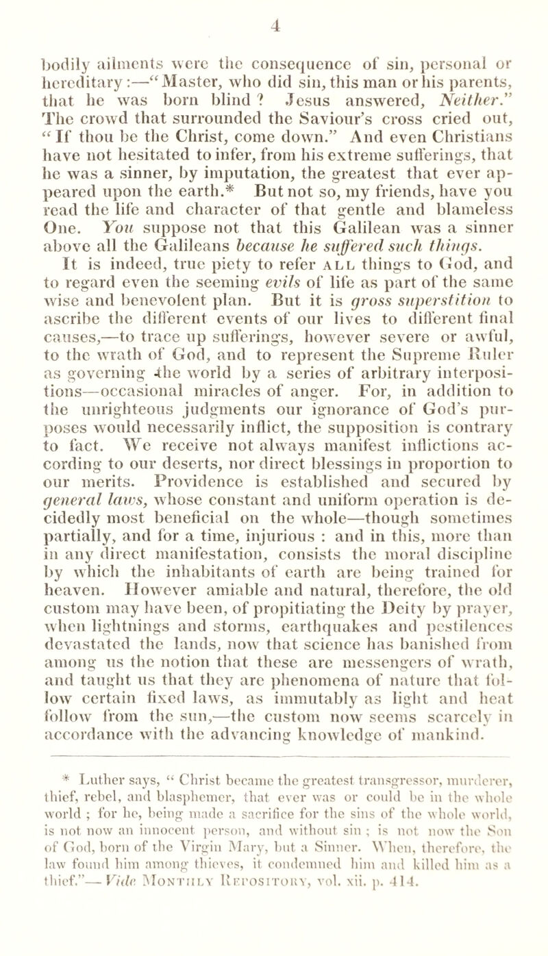 bodily ailments were the consequence of sin, personal or hereditary ;—^‘Master, who did sin, this man or his parents, that he was born blind ? Jesus answered. Neither ” The crowd that surrounded the Saviour’s cross cried out, “If thou be the Christ, come down.” And even Christians have not hesitated to infer, from his extreme suti'erings, that he was a sinner, by imputation, the greatest that ever ap¬ peared upon the earth.* But not so, my friends, have you read the life and character of that gentle and blameless One. You suppose not that this Galilean was a sinner above all the Galileans because he suffered such things. It is indeed, true piety to refer all things to God, and to regard even the seeming evils of life as part of the same wise and benevolent plan. But it is gross superstition to ascribe the different events of our lives to different final causes,—to trace up sufferings, how^ever severe or awful, to the wrath of God, and to represent the Supreme Ilulcr as governing -the world by a series of arbitrary interposi¬ tions—occasional miracles of anger. For, in addition to the unrighteous judgments our ignorance of God’s pur¬ poses wmuld necessarily inflict, the supposition is contrary to fact. We receive not always manifest inflictions ac¬ cording to our deserts, nor direct blessings in proportion to our merits. Providence is established and secured by general laws, whose constant and uniform operation is de¬ cidedly most beneficial on the whole—though sometimes partially, and for a time, injurious : and in this, more than in any direct manifestation, consists the moral discipline by which the inhabitants of earth are being trained I'or heaven. However amiable and natural, therefore, tlie old custom may have been, of propitiating the Deity by prayer, w hen lightnings and storms, earthquakes and pestilences devastated the lands, now' that science has banished from among us the notion that these are messengers of wrath, and taught us that they are phenomena of nature tliat fol¬ low certain fixed laws, as immutably as light and heat follow 1‘rom the sun,^—the custom now seems scarcely in accordance with the advancing knowledge of mankind. * Luther says, “ Christ became the greatest transgressor, murderer, thief, rebel, and hlasplicmcr, that ever was or could be in the whole world ; for he, being made a sacritice for the sins of the whole world, is not now an innocent person, and without sin ; is not now the Son of God, horn of the Virgin Mary, hut a Sinner. When, therefore, the law found him among thieves, it condemned him and killed him as a thief.”—Vidv. iNIontiily Uki'ositoiiy, vol. xii, p. 414.