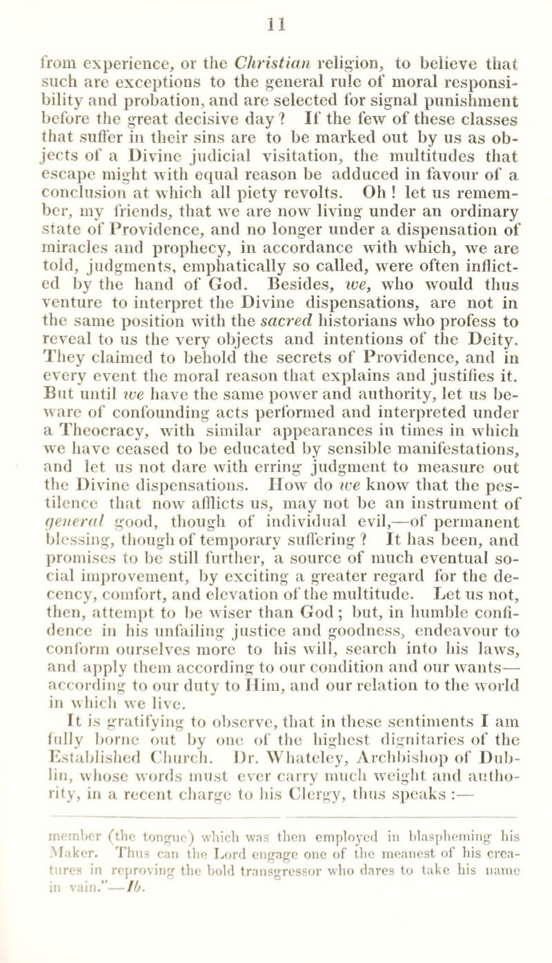 from experience, or the Christian religion, to believe that such are exceptions to the general rule of moral responsi¬ bility and probation, and are selected for signal punishment before the great decisive day? If the few of these classes that suffer in their sins are to be marked out by us as ob¬ jects of a Divine judicial visitation, the multitudes that escape might with equal reason be adduced in favour of a conclusion at w hich all piety revolts. Oh ! let us remem¬ ber, my friends, that we are now living under an ordinary state of Providence, and no longer under a dispensation of miracles and prophecy, in accordance with which, we are told, judgments, emphatically so called, were often inflict¬ ed by the hand of God. Besides, ive, who would thus venture to interpret the Divine dispensations, are not in the same position with the sacred historians who profess to reveal to us the very objects and intentions of the Deity. They claimed to behold the secrets of Providence, and in every event the moral reason that explains and justifies it. But until ive have the same power and authority, let us be¬ ware of confounding acts performed and interpreted under a Theocracy, with similar appearances in times in which we have ceased to be educated by sensible manifestations, and let us not dare with erring judgment to measure out the Divine dispensations. How do we know that the pes¬ tilence that now afflicts us, may not be an instrument of general good, though of individual evil,—of permanent blessing, though of temporary sulfering ? It has been, and promises to be still further, a source of much eventual so¬ cial improvement, by exciting a greater regard for the de¬ cency, comfort, and elevation of the multitude. Let us not, then, attempt to be wiser than God; but, in humble confi¬ dence in his unfailing justice and goodness, endeavour to conform ourselves more to his will, search into his laws, and apply them according to our condition and our wants— according to our duty to Him, and our relation to the world in which we live. It is gratifying to observe, that in these sentiments I am fully ])orne out by one of the highest dignitaries of the Lstablislied (’liiirch. Dr. Wliateley, Archbishop of Dub¬ lin, whose words must ever carry much w^eight and autlio- rity, in a recent charge to Ids (flergy, tlius speaks :— member fthe tongue) which was then employed in hlas{)heming his Maker. I’hns can the T^ord engage one of the meanest of his crea¬ tures in reproving the bold transgressor who dares to take his name in vain.”—Ib.
