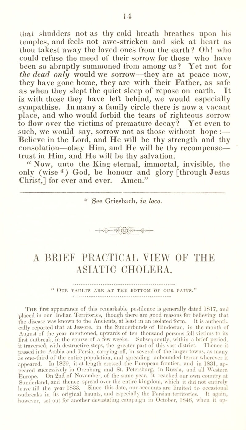 timt shiicklers not as thy cold breath breathes upon his temples, and feels not awe-stricken and sick at heart as thou takest away the loved ones from the earth? Oh! who could refuse the meed of their sorrow for those who have been so abruptly summoned from among us? Yet not for the dead 07ily would we sorrow—they are at peace now, they have gone home, they are with their Father, as safe as when they slept the quiet sleep of repose on earth. It is with those they have left behind, we would especially sympathise. In many a family circle there is now a vacant place, and who would forbid the tears of righteous sorrow to flow over the victims of premature decay? Yet even to such, we would say, sorrow not as those without hope :— Believe in the Lord, and He will be thy strength and thy consolation—obey Him, and He will be thy recompense— trust in Him, and He will be thy salvation. ‘‘ Now, unto the King eternal, immortal, invisible, the only (wise God, be honour and glory [through Jesus Christ,] for ever and ever. Amen.” * See Griesbach, in loco. A BRIEF PRACTICAL VIEW OF THE ASIATIC CHOLERA. Our faults are at the bottom of our pains.” The first appear.oncc of this remarkable pestilence is generally dated 1817, and placed in our Indian Territories, though there are good reasons for believing that the disease was known to the Ancients, at least in an isolated form. It is authenti¬ cally reported that at Jessore, in the Sunderbunds of Iliudostan, in the mouth of August of the year mentioned, upwards of ten thousand persons fell victims to its tirst outbreak, iu the course of a few weeks. Subsequently, within a brief period, it traversed, with destnictive steps, the greater part of this vast district. Tlience it I’jassed into Arabia and Persia, canwing off, iu several of the laiger towns, as mauv a-s one-third of the entire population, and spreading unbounded terror wherever it ajipeared. In 18*29, it at length crossed the European frontier, and in 1881. ap- jieared successively iu Orenburg and St. Petersburg, iu Russia, and all Westerti Europe. On 2nd of November, of the same year, it reached our own country at Suudeilaud, and thence spread over the entire kingdom, which it did not entirely leave till the year 1888. Since this date, our ac'couuts are limited to occasional outbrc'aks iu its original haunts, and es]H'cially the Persian territories. It again, however, set out for another devastating cami)aigu in Oetol>er. 1848, when it ap-