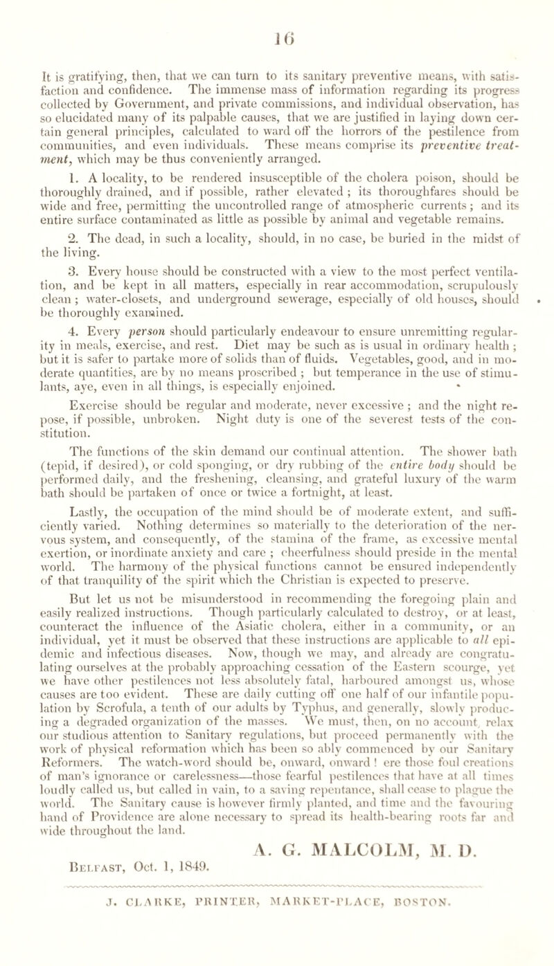 1() It is gratitying, then, that we can turn to its sanitary preventive means, with satis¬ faction and confidence. The immense mass of information regarding its progress collected by Government, and private commissions, and individual observation, has so elucidated many of its palpable causes, that we are justified in laying down cer¬ tain general principles, calculated to ward otf the horrors of the j^estilence from communities, and even individuals. These means comprise its preventive treat¬ ment, which may be thus conveniently arranged. 1. A locality, to be rendered insusceptible of the cholera poison, should be tboroughly drained, and if possible, rather elevated ; its thoroughfares should be wide and free, permitting the uncontrolled range of atmospheric currents; and its entire surface contaminated as little as possible by animal and vegetable remains. 2. The dead, in such a locality, should, in no case, be buried in the midst of the living. 3. Every house should be constructed vvith a view to the most perfect ventila¬ tion, and be kept in all matters, especially in rear accommodation, scrupulously clean ; water-closets, and underground sewerage, especially of old houses, should . be thoroughly exarained. 4. Every person should particularly endeavour to ensure unremitting regular¬ ity in meals, exercise, and rest. Diet may be such as is usual in ordinary health ; but it is safer to partake more of solids than of fluids. Vegetables, good, and iu mo¬ derate quantities, are by no means proscribed ; but temperance in the use of stimu¬ lants, aye, even in all things, is especially enjoined. Exercise should be regular and moderate, never excessive ; and the night re¬ pose, if possible, unbroken. Night duty is one of the severest tests of the con¬ stitution. The functions of the skin demand our continual attention. The shower bath (tepid, if desired), or cold sponging, or dry rubbing of the entire body should be performed daily, and the freshening, cleansing, and grateful luxury of the warm bath should be partaken of once or twice a fortnight, at least. Lastly, the occupation of the mind should be of moderate extent, and sufli- ciently varied. Nothing determines so materially to the deterioration of the ner¬ vous system, and consequently, of the stamina of the frame, as excessive mental exertion, or inordinate anxiety and care ; cheerfulness should preside in the mental world. The harmony of the physical functions cannot be ensured independently of that tranquility of the spirit which the Christian is expected to preserve. But let us not be misunderstood in recommending the foregoing plain and easily realized instructions. Though particularly calculated to destroy, or at least, counteract the influence of the Asiatic cholera, either in a community, or an individual, yet it must be observed that these instructions are applicable to all epi¬ demic and infectious diseases. Now, though we may, and already are congratu¬ lating ourselves at the probably approaching cessation of the Eastern scourge, yet we have other pestilences not less absolutely fatal, harboured amongst us, whose causes are too evident. These are daily cutting otf one half of our infantile popu¬ lation by Scrofula, a tenth of our adults by Typhus, and generally, slowly produc¬ ing a degraded organization of the masses. We must, then, on no account, relax our studious attention to Sanitary regulations, but proceed permanently with the w'ork of physical reformation which has been so ably commenced by our Sanitary Reformers. The wateb-word should be, onward, onward ! ere those foul creations of man’s ignorance or carelessness—those fearful pestilences that have at all times loudly called us, but called iu vain, to a saving repentance, shall cease to plague the world. The Sanitary cause is however firmly planteil, and time and the favouring hand of Providence are alone necessary to spread its health-bearing roots far atnl wide throughout the land. A. G. MAl.COLM, M. 1). Bem'ast, Oct. 1, 1849. J. CEAllKE, PRINTEH, M A H K ET-TI. AC E, RONTON.