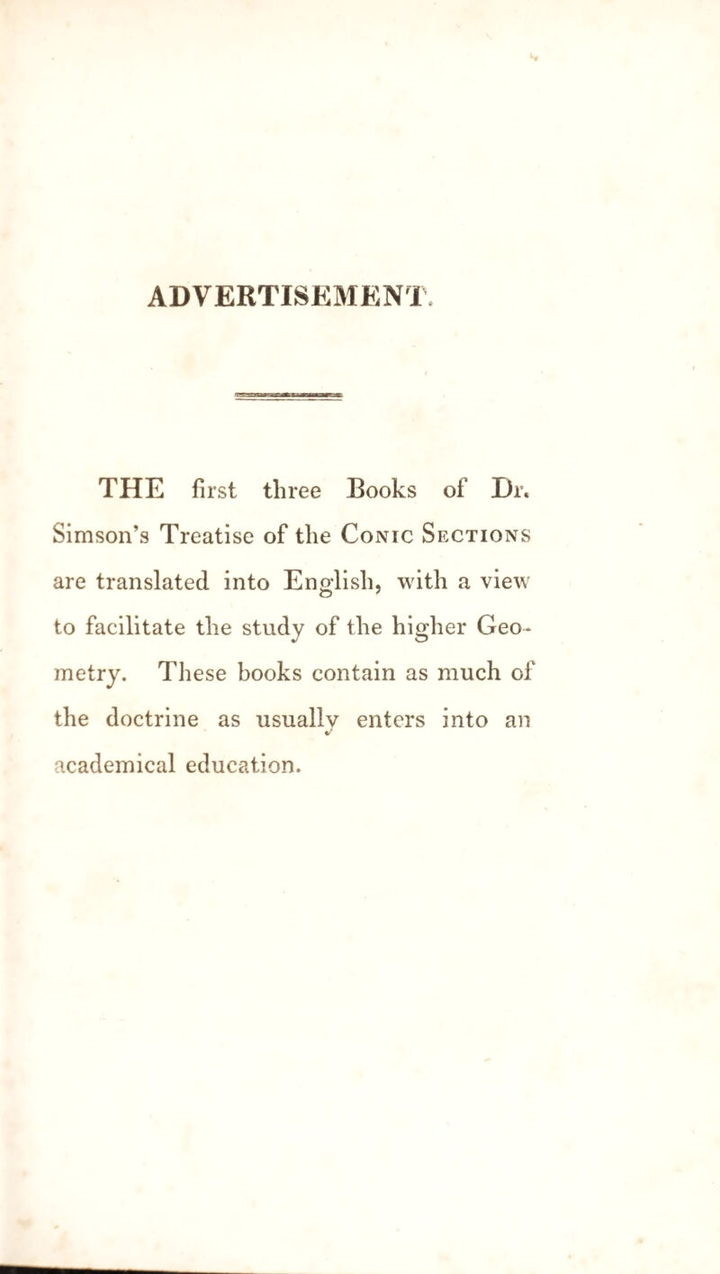 ADVERTISEMENT THE first three Books of Dr« Simson’s Treatise of the Conic Sections are translated into English, with a view to facilitate the study of the higher Geo¬ metry. These books contain as much of the doctrine as usually enters into an academical education.