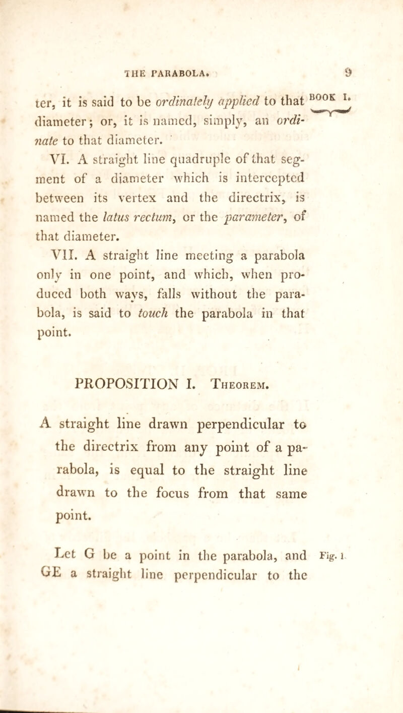 ter, it is said to be ordinately applied to that diameter; or, it is named, simply, an ordi¬ nate to that diameter. VI. A straight line quadruple of that seg¬ ment of a diameter which is intercepted between its vertex and the directrix, is named the latus rectum, or the parameter, of that diameter. VII. A straight line meeting a parabola only in one point, and which, when pro¬ duced both ways, falls without the para¬ bola, is said to touch the parabola in that point. PROPOSITION I. Theorem. A straight line drawn perpendicular to the directrix from any point of a pa¬ rabola, is equal to the straight line drawn to the focus from that same point. Let G be a point in the parabola, and Fig. i GE a straight line perpendicular to the i