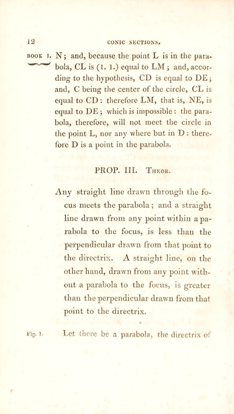 N; and, because the point L is in the para¬ bola, CL is (1. l.) equal to LM ; and, accor¬ ding to the hypothesis, CD is equal to DE; and, C being the center of the circle, CL is equal to CD: therefore LM, that is, NE, is equal to DE ; which is impossible : the para¬ bola, therefore, will not meet the circle in the point L, nor any where but in D; there¬ fore D is a point in the parabola. PROP. III. Theor. Any straight line drawn through the fo¬ cus meets the parabola ; and a straight line drawn from any point within a pa¬ rabola to the focus, is less than the perpendicular drawn from that point to the directrix. A straight line, on the other hand, drawn from any point with¬ out a parabola to the focus, is greater than the perpendicular drawn from that point to the directrix. Let there be a parabola, the directrix ot