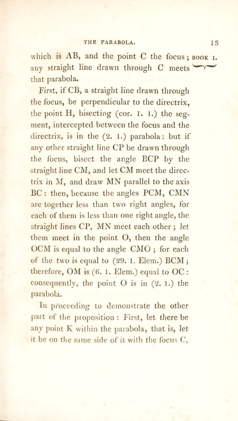 which is AB, and the point C the focus; book i. any straight line drawn through C meets ' that parabola. First, if CB, a straight line drawn through the focus, be perpendicular to the directrix, the point H, bisecting (cor. 1. 1.) the seg¬ ment, intercepted between the focus and the directrix, is in the (2. 1.) parabola: but if any other straight line CP be drawn through the focus, bisect the angle BCP by the straight line CM, and let CM meet the direc¬ trix in M, and draw MN parallel to the axis BC: then, because the angles PCM, CMN are together less than two right angles, for each of them is less than one right angle, the straight lines CP, MN meet each other; let them meet in the point O, then the angle OCM is equal to the angle CMC ; for each of the two is equal to (29. 1. Elem.) BCM; therefore, OM is (6. 1. Elem.) equal to OC : consequently, the point O is in (2. 1.) the parabola. In proceeding to demonstrate the other part of the proposition : First, let there be any point K within the parabola, that is, let it be on the same side of it with the focus C,