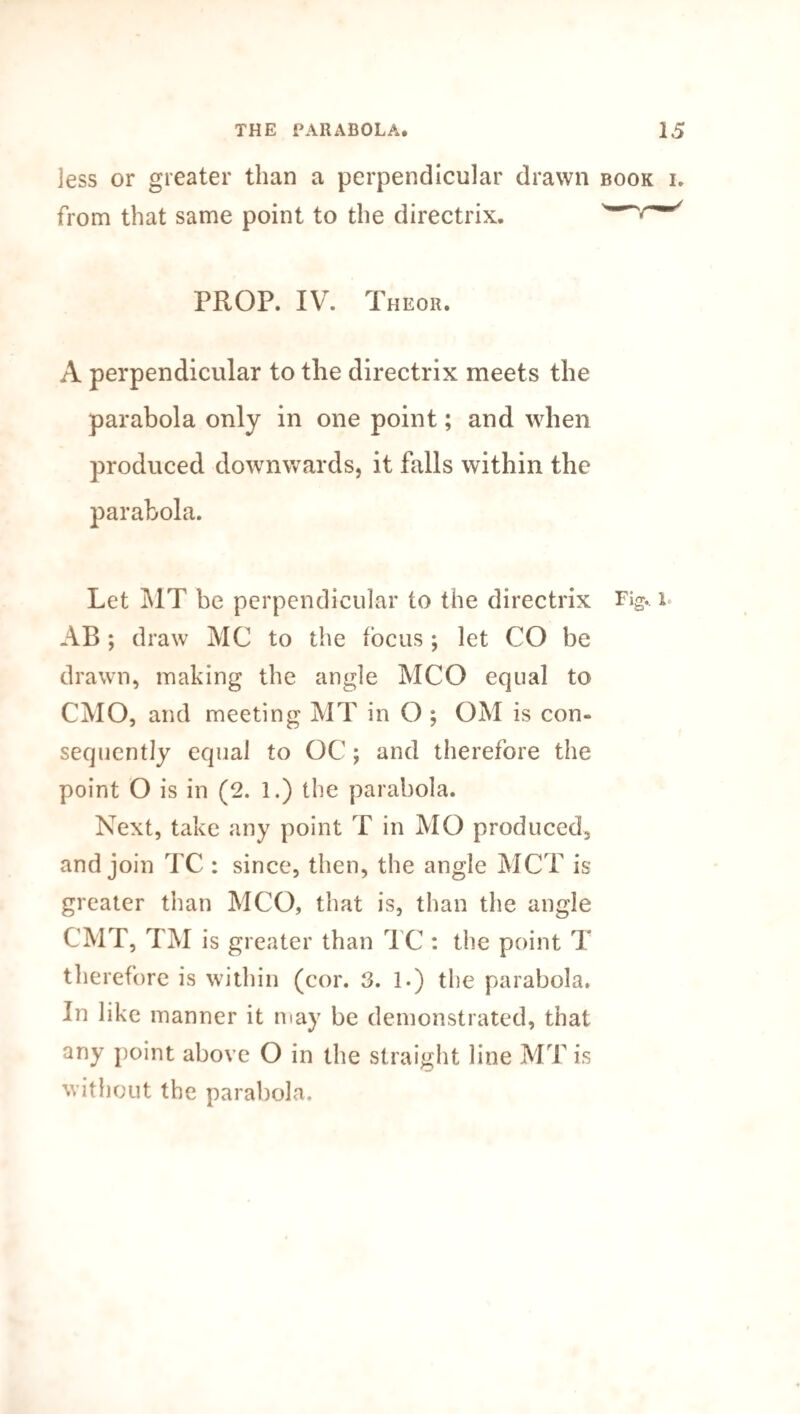 jess or greater than a perpendicular drawn from that same point to the directrix. PROP. IV. Theor. A perpendicular to the directrix meets the parabola only in one point; and when produced downwards, it falls within the parabola. Let MT he perpendicular to the directrix AB; draw MG to the focus ; let CO be drawn, making the angle MCO equal to CMO, and meeting MT in O ; OM is con¬ sequently equal to OC ; and therefore the point O is in (2. 1.) the parabola. Next, take any point T in MO produced, and join TC : since, then, the angle MCT is greater than MCO, that is, than the angle CMT, TM is greater than TC : the point T therefore is within (cor. 3. 1.) the parabola. In like manner it may be demonstrated, that any point above O in the straight line MT is without the parabola.