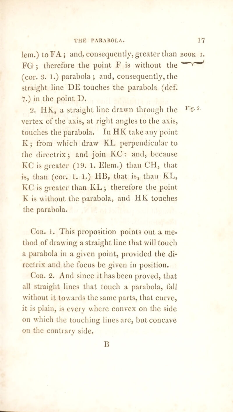 lem.) to FA; and, consequently, greater than book i. FG ; therefore the point F is without the (cor. 3. 1.) parabola; and, consequently,the straight line DE touches the parabola (def. 7.) in the point 1). 2. HK, a straight line drawn through the FIs-2- vertex, of the axis, at right angles to the axis, touches the parabola. In HK take any point K; from which draw KL perpendicular to the directrix; and join KC: and, because KC is greater (19. 1. Elem.) than CH, that is, than (cor. 1. 1.) HB, that is, than KL, KC is greater than KL; therefore the point K is without the parabola, and HK touches the parabola. Cor. 1. This proposition points out a me¬ thod of drawing a straight line that will touch a parabola in a given point, provided the di¬ rectrix and the focus be given in position. Cor. 2. And since it has been proved, that all straight lines that touch a parabola, tall without it towards the same parts, that curve, it is plain, is every where convex on the side on which the touching lines are, but concave on the contrary side. B