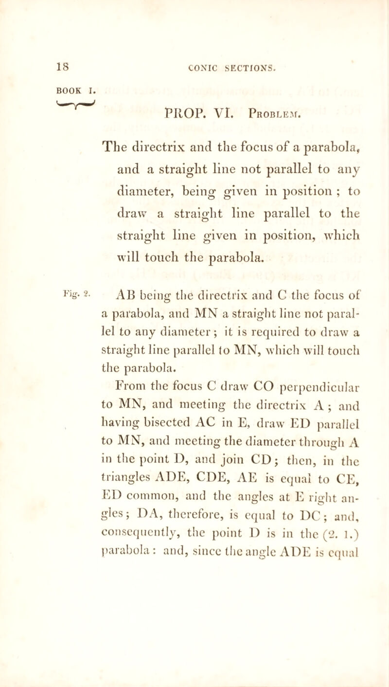 PROP. Vl. Problem. The directrix and the focus of a parabola, and a straight line not parallel to any diameter, being given in position ; to draw a straight line parallel to the straight line given in position, which will touch the parabola. AB being the directrix and C the focus of a parabola, and MN a straight line not paral¬ lel to any diameter; it is required to draw a straight line parallel to MN, which will touch the parabola. From the focus C draw CO perpendicular to MN, and meeting the directrix A ; and having bisected AC in E, draw ED parallel to MN, and meeting the diameter through A in the point D, and join CD; then, in the triangles ADE, CDE, AE is equal to CE, ED common, and the angles at E right an- gles; DA, therefore, is equal to DC; and, consequently, the point 1) is in the (2. 1.) parabola : and, since the angle ADE is equal