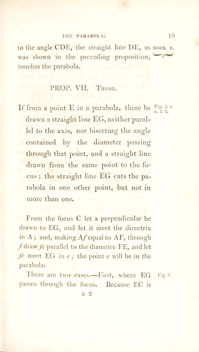 to the angle CDE, the straight line DE, as book i. was shown in the preceding proposition, touches the parabola. PROP. VII. Theor. If from a point E in a parabola, there be J 4* drawn a straight line EG, neither paral¬ lel to the axis, nor bisecting the anode contained by the diameter passing through that point, and a straight line drawn from the same point to the fo¬ cus ; the straight line EG cuts the pa¬ rabola in one other point, but not in more than one. From the focus C let a perpendicular be drawn to EG, and let it meet the directrix in A; and, making A/equal to AF, through y'drawj^ parallel to the diameter FE, and let Je meet EG in e; the point e will be in the parabola. There are two cases.—First, where EG im¬ passes through the focus. Because EC is