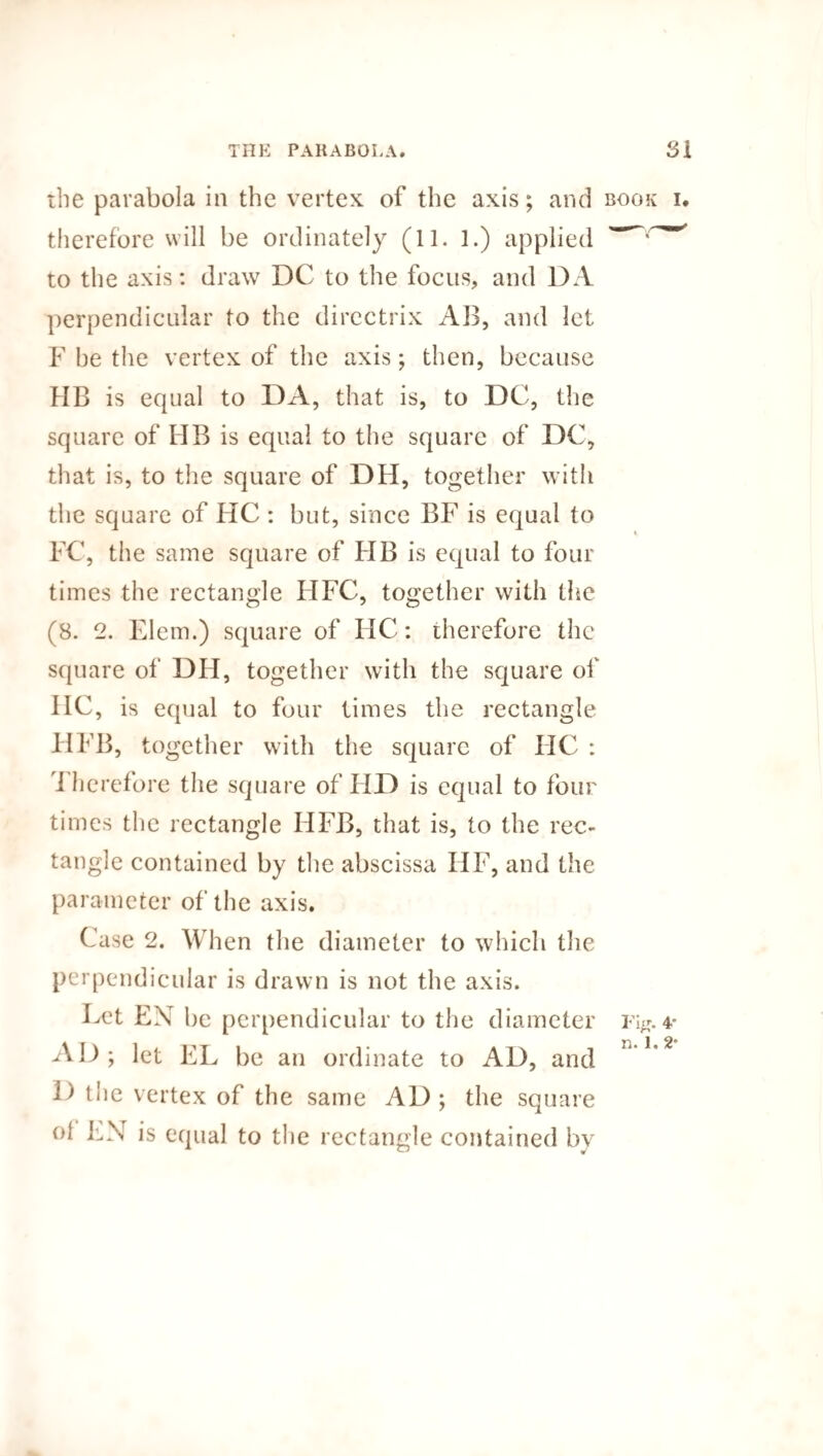 the parabola in the vertex of the axis; and book i. therefore will be ordinately (11. 1.) applied to the axis: draw DC to the focus, and DA perpendicular to the directrix AB, and let F be the vertex of the axis; then, because HB is equal to DA, that is, to DC, the square of IIB is equal to the square of DC, that is, to the square of DH, together with the square of HC : but, since BF is equal to FC, the same square of FIB is equal to four times the rectangle FIF’C, together with the (8. 2. Elem.) square of HC: therefore the square of DH, together with the square of IIC, is equal to four times the rectangle FIFB, together with the square of IIC : I herefore the square of IID is equal to four times the rectangle HFB, that is, to the rec¬ tangle contained by the abscissa IFF, and the parameter of the axis. Case 2. When the diameter to which the perpendicular is drawn is not the axis. Bet EN be perpendicular to the diameter i%. 4* AD; let EL be an ordinate to AD, and D the vertex of the same AD ; the square °f BN is equal to the rectangle contained by