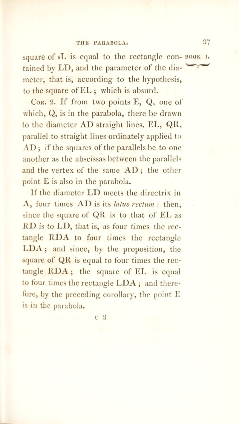 square of sL is equal to the rectangle con¬ tained by LD, and the parameter of the dia¬ meter, that is, according to the hypothesis, to the square of EL ; which is absurd. Cor. 2. If from two points E, Q, one of which, Q, is in the parabola, there be drawn to the diameter AD straight lines, EL, QR, parallel to straight lines ordinately applied to AD ; if the squares of the parallels be to one another as the abscissas between the parallels and the vertex of the same AD ; the other point E is also in the parabola. If the diameter LD meets the directrix in A, four times AD is its latus rectum : then, since the square of QIl is to that of EL as RD is to LD, that is, as four times the rec¬ tangle RDA to four times the rectangle LDA; and since, by the proposition, the square of QR is equal to four times the rec¬ tangle RDA; the square of EL is equal to four times the rectangle LDA ; and there¬ fore, by the preceding corollary, the point E is in the parabola.