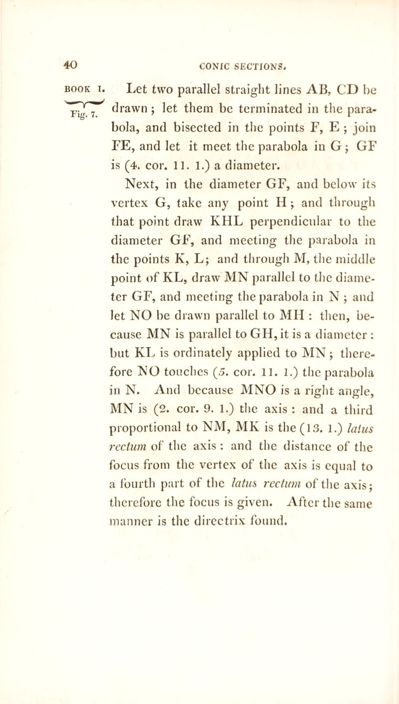 Let two parallel straight lines AB, CD be drawn; let them be terminated in the para¬ bola, and bisected in the points F, E ; join FE, and let it meet the parabola in G; GF is (4. cor. 11. 1.) a diameter. Next, in the diameter GF, and below its vertex G, take any point H ; and through that point draw KHL perpendicular to the diameter GF, and meeting the parabola in the points K, L; and through M, the middle point of KL, draw MN parallel to the diame¬ ter GF, and meeting the parabola in N ; and let NO be drawn parallel to Mil: then, be¬ cause MN is parallel to GH, it is a diameter : but KL is ordinately applied to MN; there¬ fore NO touches (5. cor. 11. l.) the parabola in N. And because MNO is a right angle, MN is (2. cor. 9. 1.) the axis : and a third proportional to NM, MK is the (13. l.) latus rectum of the axis : and the distance of the focus from the vertex of the axis is equal to a fourth part of the latus rectum of the axis; therefore the focus is given. After the same manner is the directrix found.