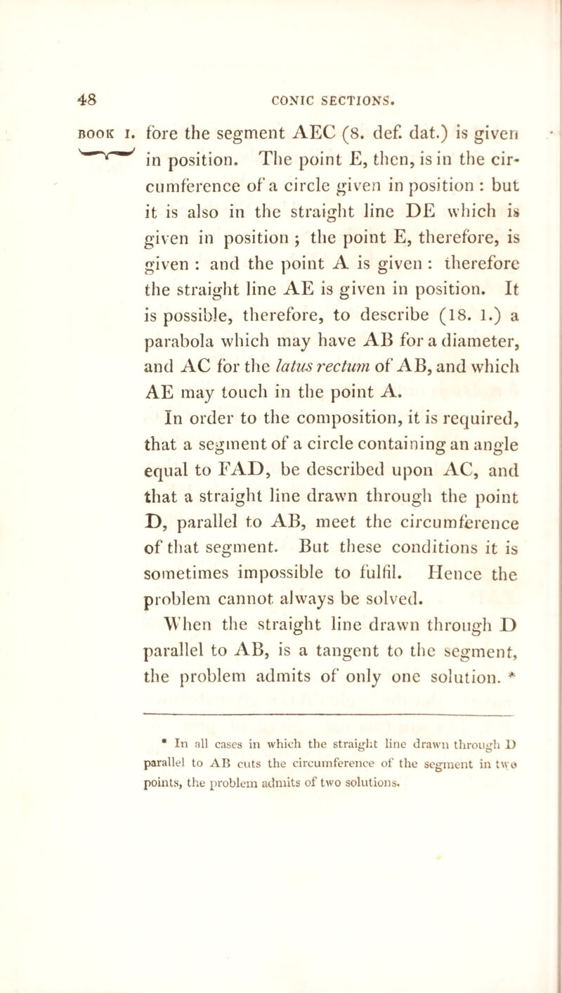 book i. fore the segment AEC (8. def. dat.) is given in position. The point E, then, is in the cir¬ cumference of a circle given in position : but it is also in the straight line DE which is given in position ; the point E, therefore, is given : and the point A is given : therefore the straight line AE is given in position. It is possible, therefore, to describe (18. 1.) a parabola which may have AB for a diameter, and AC for the latus rectum of AB, and which AE may touch in the point A. In order to the composition, it is required, that a segment of a circle containing an angle equal to FAD, be described upon AC, and that a straight line drawn through the point D, parallel to AB, meet the circumference of that segment. But these conditions it is sometimes impossible to fulfil. Hence the problem cannot always be solved. W hen the straight line drawn through D parallel to AB, is a tangent to the segment, the problem admits of only one solution. * * In all cases in which the straight line drawn through D parallel to AB cuts the circumference of the segment in two points, the problem admits of two solutions.