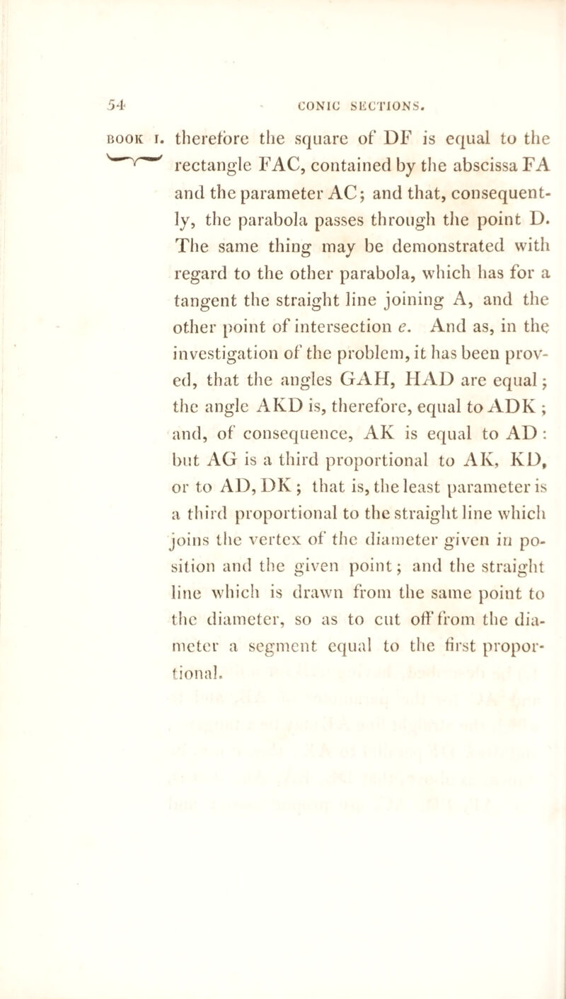 book i. therefore the square of' DF is equal to the ' rectangle FAC, contained by the abscissa FA and the parameter AC; and that, consequent¬ ly, the parabola passes through the point D. The same thing may be demonstrated with regard to the other parabola, which has for a tangent the straight line joining A, and the other point of intersection e. And as, in the investigation of the problem, it has been prov¬ ed, that the angles GAH, HAD are equal; the angle AKD is, therefore, equal to ADK ; and, of consequence, AK is equal to AD : but AG is a third proportional to AK, KD, or to AD, DK ; that is, the least parameter is a third proportional to the straight line which joins the vertex of the diameter given in po¬ sition and the given point; and the straight line which is drawn from the same point to the diameter, so as to cut off from the dia¬ meter a segment equal to the first propor¬ tional.