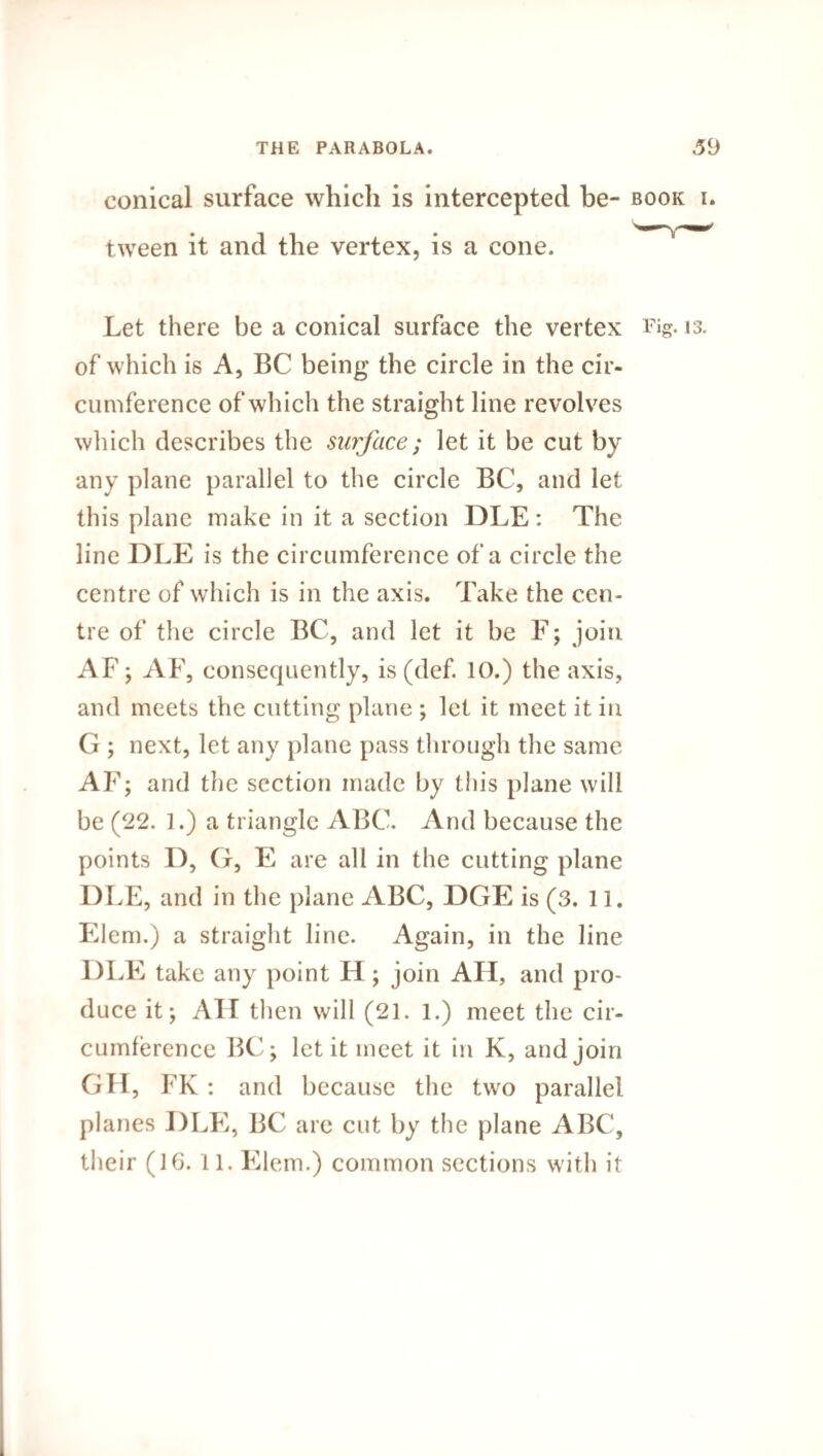 conical surface which is intercepted be- book i. tween it and the vertex, is a cone. Let there be a conical surface the vertex Fig. 13. of which is A, BC being the circle in the cir¬ cumference of which the straight line revolves which describes the surface; let it be cut by any plane parallel to the circle BC, and let this plane make in it a section DLE : The line DLE is the circumference of a circle the centre of which is in the axis. Take the cen¬ tre of the circle BC, and let it be F; join AF; AF, consequently, is (def. 10.) the axis, and meets the cutting plane ; let it meet it in G ; next, let any plane pass through the same AF; and the section made by this plane will be (22. 1.) a triangle ABC. And because the points D, G, E are all in the cutting plane DLE, and in the plane ABC, DGE is (3. 11. Elem.) a straight line. Again, in the line DLE take any point H ; join All, and pro¬ duce it; All then will (21. 1.) meet the cir¬ cumference BC; let it meet it in K, and join GH, FK: and because the two parallel planes DLE, BC are cut by the plane ABC, their (16.11. Elem.) common sections with it