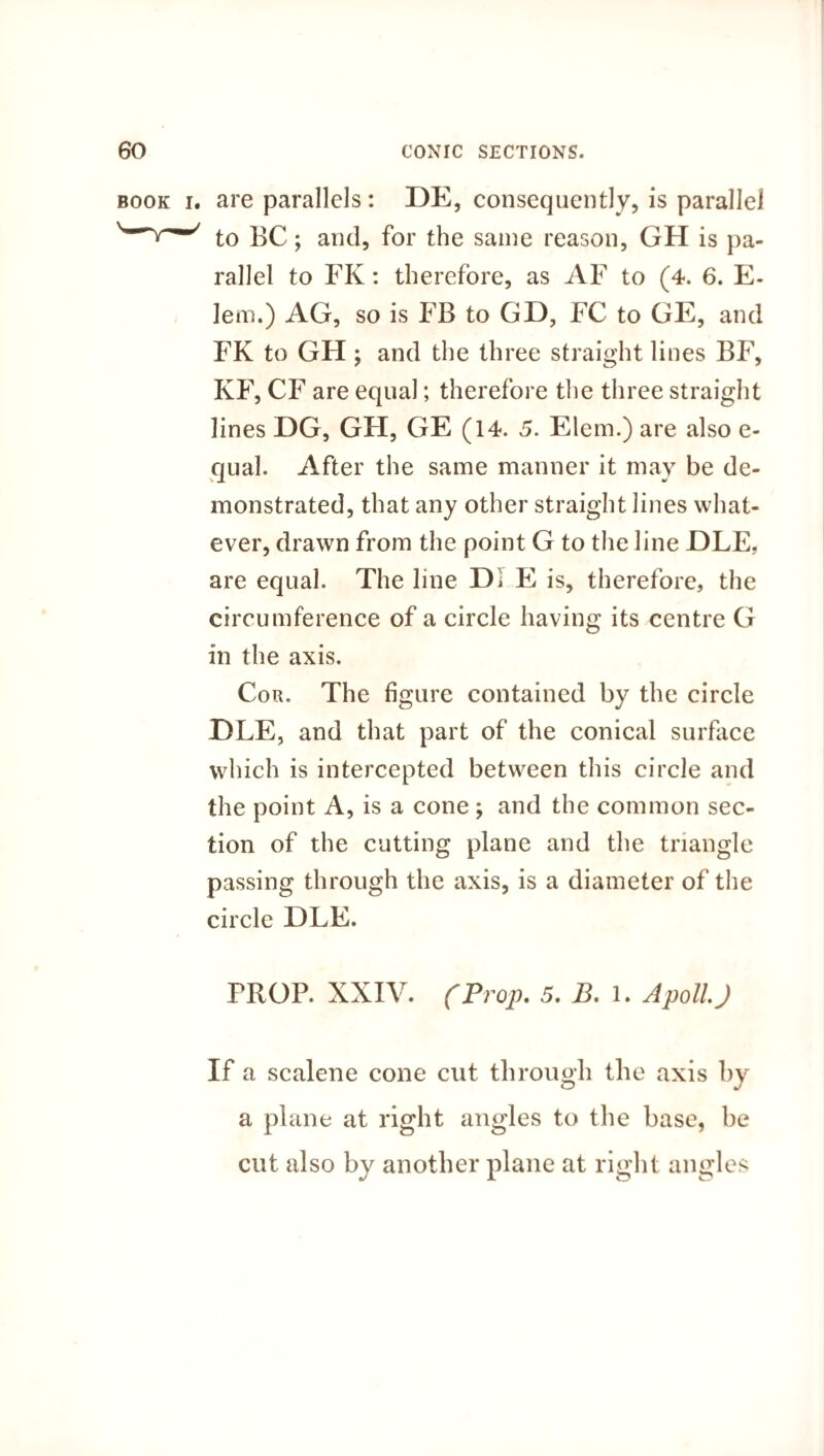 book i. are parallels: DE, consequently, is parallel to BC; and, for the same reason, GH is pa¬ rallel to FK: therefore, as AF to (4. 6. E- lem.) AG, so is FB to GD, FC to GE, and FK to GH ; and the three straight lines BF, KF, CF are equal; therefore the three straight lines DG, GH, GE (14. 5. Elem.) are also e- qual. After the same manner it may be de¬ monstrated, that any other straight lines what¬ ever, drawn from the point G to the line OLE. are equal. The line Di E is, therefore, the circumference of a circle having its centre G in the axis. Cor. The figure contained by the circle jDLE, and that part of the conical surface which is intercepted between this circle and the point A, is a cone ; and the common sec¬ tion of the cutting plane and the triangle passing through the axis, is a diameter of the circle DLE. PROP. XXIV. (Prop. 5. 13. l. ApollJ If a scalene cone cut through the axis by a plane at right angles to the base, be cut also by another plane at right angles