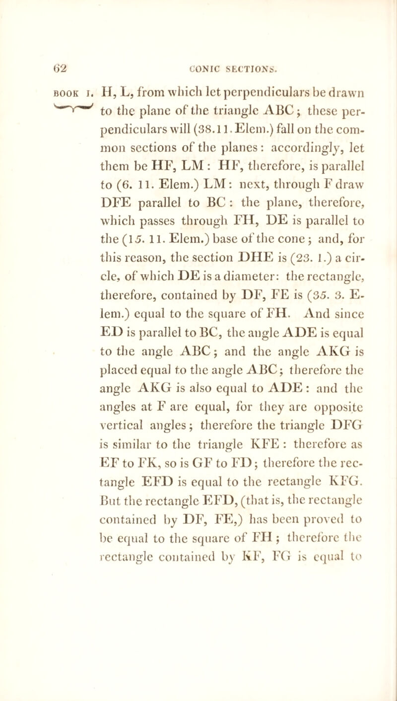 book i. H, L, from which let perpendiculars be drawn to the plane of the triangle ABC; these per¬ pendiculars will (38.11. Elem.) fall on the com¬ mon sections of the planes : accordingly, let them be HF, LM : HF, therefore, is parallel to (6. 11. Elem.) LM: next, through Fdraw DFE parallel to BC : the plane, therefore, which passes through FIL, DE is parallel to the (15. 11. Elem.) base of the cone ; and, for this reason, the section DHE is (23. 1.) a cir¬ cle, of which DE is a diameter: the rectangle, therefore, contained by DF, FE is (35. 3. E- lem.) equal to the square of FH. And since ED is parallel to BC, the augle ADE is equal to the angle ABC; and the angle AKG is placed equal to the angle ABC; therefore the angle AKG is also equal to ADE: and the angles at F are equal, for they are opposite vertical angles; therefore the triangle DFG is similar to the triangle KFE : therefore as EF to FK, so is GF to FD; therefore the rec¬ tangle EFD is equal to the rectangle KFG. But the rectangle EFD, (that is, the rectangle contained by DF, FE,) has been proved to be equal to the square of FH ; therefore the rectangle contained by KF, FG is equal to