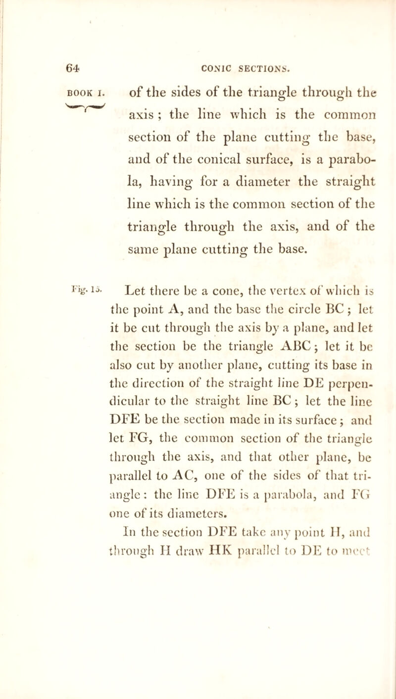 of the sides of the triangle through the axis ; the line which is the common section of the plane cutting the base, and of the conical surface, is a parabo¬ la, having for a diameter the straight line which is the common section of the triangle through the axis, and of the same plane cutting the base. the point A, and the base the circle BC ; let it be cut through the axis by a plane, and let the section be the triangle ABC; let it be also cut by another plane, cutting its base in the direction of the straight line DE perpen¬ dicular to the straight line BC; let the line DFE be the section made in its surface ; and let FG, the common section of the triangle through the axis, and that other plane, be parallel to AC, one of the sides of that tri¬ angle : the line DFE is a parabola, and FG one of its diameters. In the section DFE take any point II, and through II draw HK parallel to DE to wee- BOOK I.