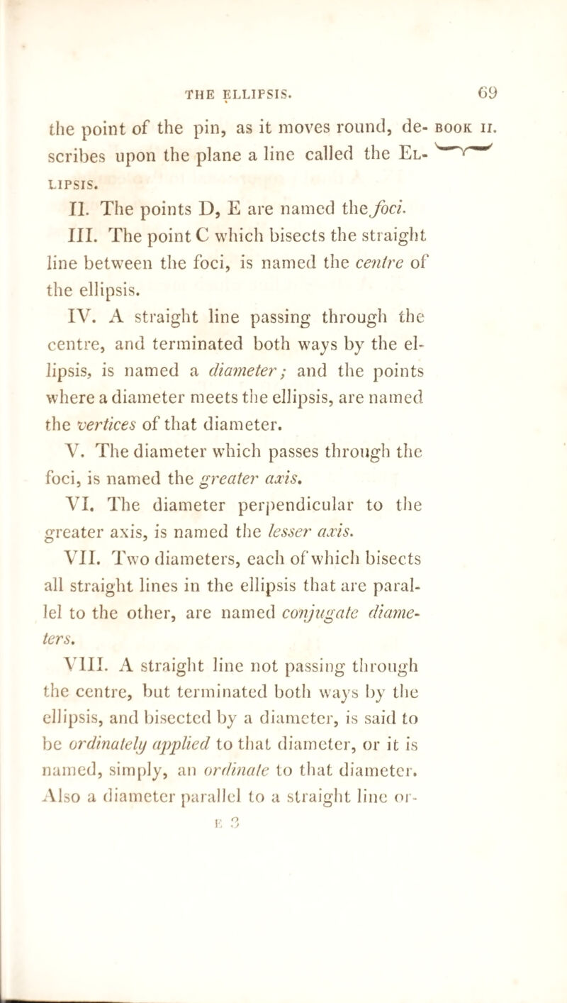 the point of the pin, as it moves round, de- book ii. scribes upon the plane a line called the El- lipsis. II. The points D, E are named the,foci. III. The point C which bisects the straight line between the foci, is named the centre of the ellipsis. IV. A straight line passing through the centre, and terminated both ways by the el¬ lipsis, is named a diameter; and the points where a diameter meets the ellipsis, are named the vertices of that diameter. V. The diameter which passes through the foci, is named the greater axis. VI. The diameter perpendicular to the greater axis, is named the lesser axis. VII. Two diameters, each of which bisects all straight lines in the ellipsis that are paral¬ lel to the other, are named conjugate diame¬ ters, VIII. A straight line not passing through the centre, but terminated both ways by the ellipsis, and bisected by a diameter, is said to be ordinatelij applied to that diameter, or it is named, simply, an ordinate to that diameter. Also a diameter parallel to a straight line or-