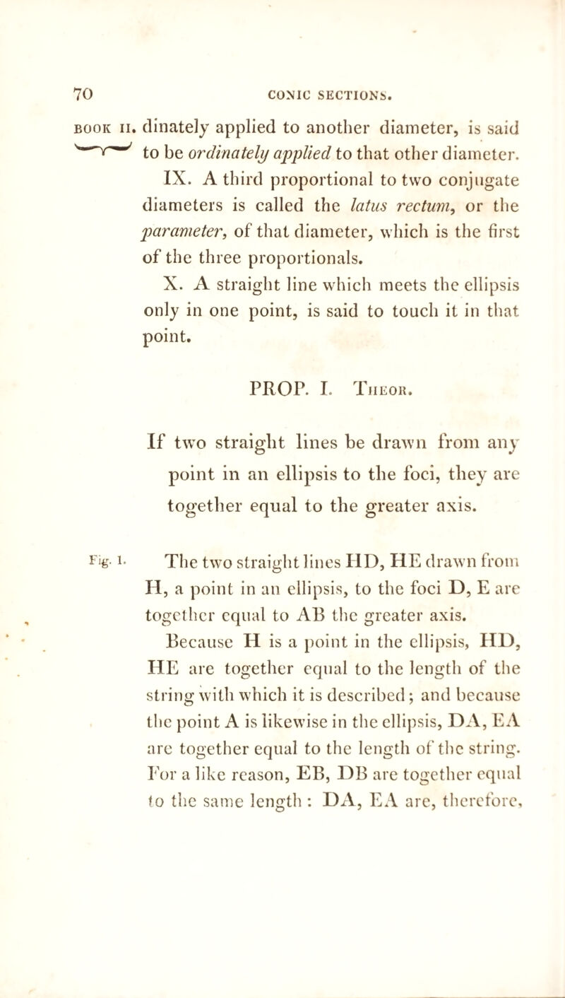 book ii. dinately applied to another diameter, is said to be ordinateli) applied to that other diameter. IX. A third proportional to two conjugate diameters is called the latus rectum, or the parameter, of that diameter, which is the first of the three proportionals. X. A straight line which meets the ellipsis only in one point, is said to touch it in that point. PROP. I. Tiieor. If two straight lines be drawn from any point in an ellipsis to the foci, they are together equal to the greater axis. ir‘g- L The two straight lines HD, HE drawn from H, a point in an ellipsis, to the foci D, E are together equal to AB the greater axis. Because H is a point in the ellipsis, HD, HE are together equal to the length of the string with which it is described; and because the point A is likewise in the ellipsis, DA, EA are together equal to the length of the string. For a like reason, EB, DB are together equal to the same length : DA, EA are, therefore.