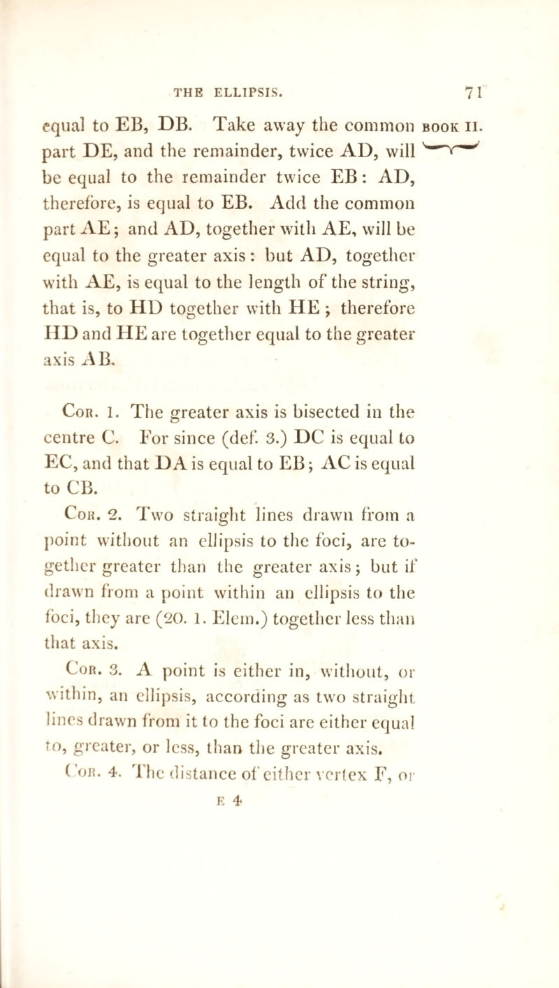 equal to EB, DB. Take away the common book ii. part DE, and the remainder, twice AD, will be equal to the remainder twice EB: AD, therefore, is equal to EB. Add the common part AE; and AD, together with AE, will be equal to the greater axis: but AD, together with AE, is equal to the length of the string, that is, to HD together with HE ; therefore HD and HE are together equal to the greater axis AB. Cor. 1. The greater axis is bisected in the centre C. For since (def. 3.) DC is equal to EC, and that DA is equal to EB; AC is equal to CB. Cor. 2. Two straight lines drawn from a point without an ellipsis to the foci, are to¬ gether greater than the greater axis; but if drawn from a point within an ellipsis to the foci, they are (20. 1. Elem.) together less than that axis. Cor. 3. A point is either in, without, or within, an ellipsis, according as two straight lines drawn from it to the foci are either equal to, greater, or less, than the greater axis. ( or. 4. rl he distance of either vertex F, or e 4
