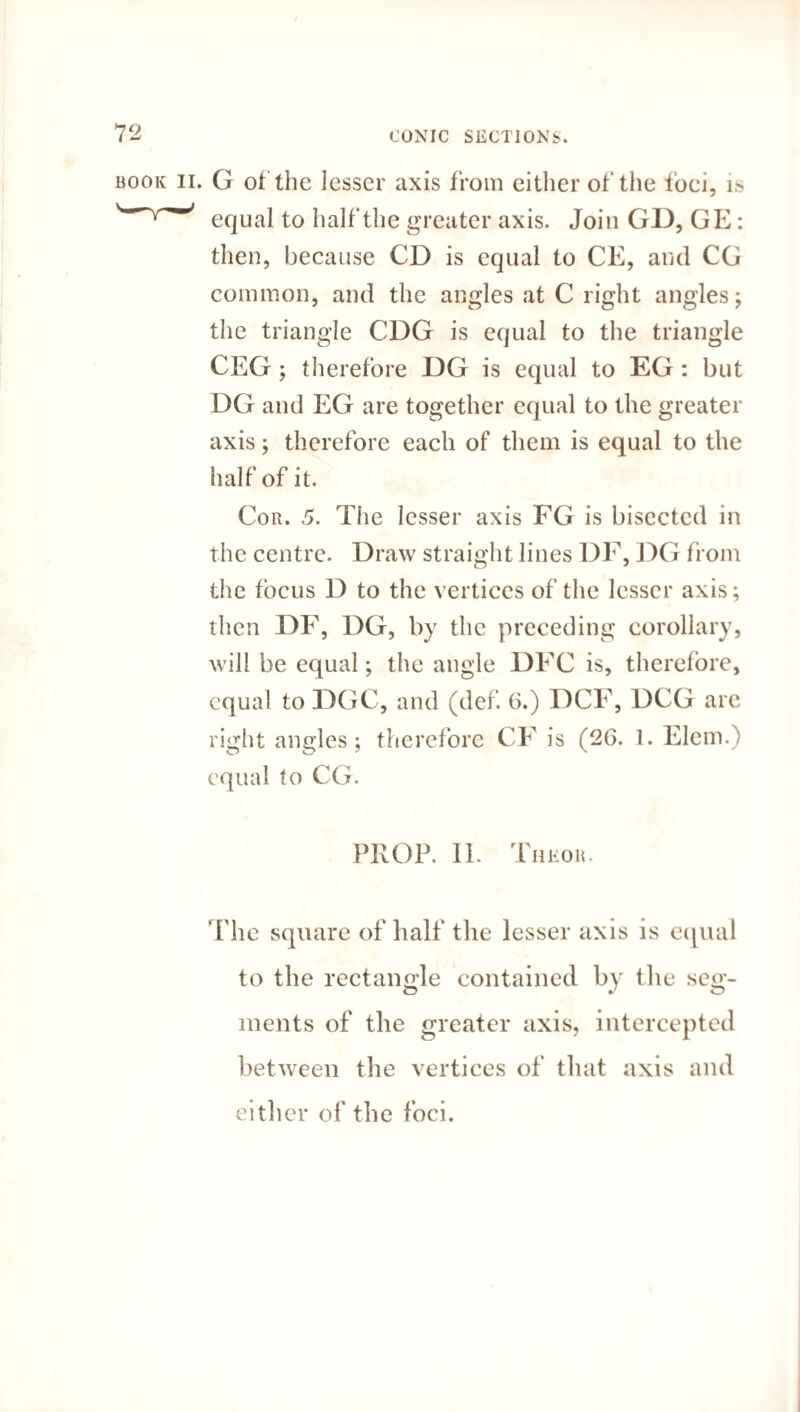 . G of the lesser axis from either of the foci, is equal to half the greater axis. Join GD, GE: then, because CD is equal to CE, and CG common, and the angles at C right angles; the triangle CDG is equal to the triangle CEG ; therefore DG is equal to EG : but DG and EG are together equal to the greater axis; therefore each of them is equal to the half of it. Cor. 5. The lesser axis FG is bisected in the centre. Draw straight lines DF, DG from the focus D to the vertices of the lesser axis; then DF, DG, by the preceding corollary, will be equal; the angle DFC is, therefore, equal to DGC, and (def. 6.) DCF, DCG are right angles; therefore CF is (26. 1. Elem.) equal to CG. PROP. II. Tiieor. The square of half the lesser axis is equal to the rectangle contained by the seg¬ ments of the greater axis, intercepted between the vertices of that axis and either of the foci.