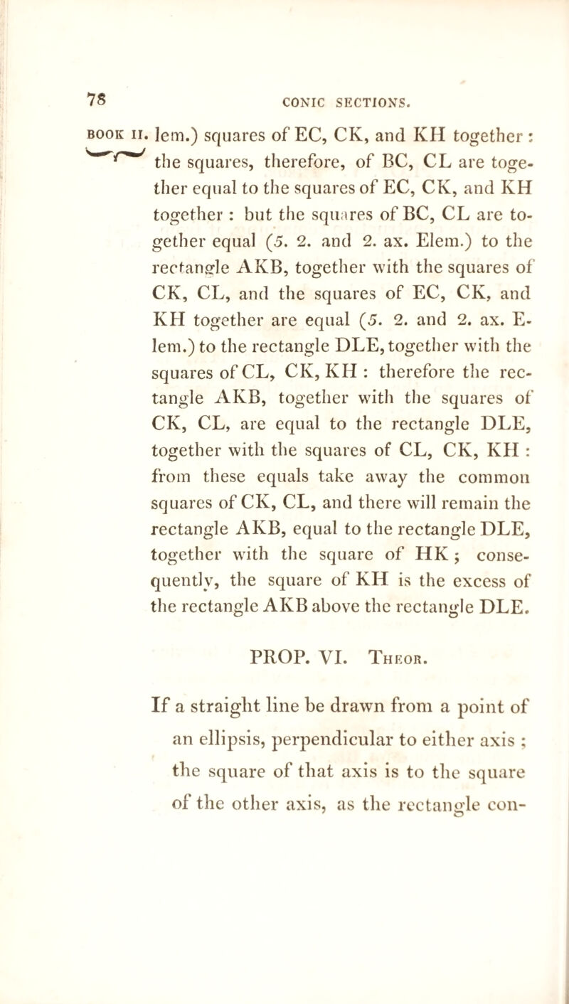 • Iem.) squares of EC, CK, and KH together : the squares, therefore, of BC, CL are toge¬ ther equal to the squares of EC, CK, and KH together: but the squares of BC, CL are to¬ gether equal (5. 2. and 2. ax. Elem.) to the rectangle AKB, together with the squares of CK, CL, and the squares of EC, CK, and KH together are equal (5. 2. and 2. ax. E- lem.) to the rectangle DLE, together with the squares of CL, CK, KH : therefore the rec¬ tangle AKB, together with the squares of CK, CL, are equal to the rectangle DLE, together with the squares of CL, CK, KH : from these equals take away the common squares of CK, CL, and there will remain the rectangle AKB, equal to the rectangle DLE, together with the square of HK ; conse¬ quently, the square of KH is the excess of the rectangle AKB above the rectangle DLE. PROP. VI. Theor. If a straight line be drawn from a point of an ellipsis, perpendicular to either axis ; the square of that axis is to the square of the other axis, as the rectangle con-