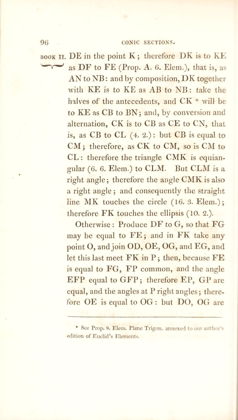 book ii. DE in the point K; therefore DK is to KE ' as DF to FE (Prop. A. 6. Elem.), that is, as AN to NB: and by composition, DK together with KE is to KE as AB to NB: take the halves of the antecedents, and CK * will be to KE as CB to BN; and, by conversion and alternation, CK is to CB as CE to CN, that is, as CB to CL (4. 2.): but CB is equal to CM; therefore, as CK to CM, so is CM to CL: therefore the triangle CMIv is equian¬ gular (6. 6. Elem.) to CLM. But CLM is a right angle; therefore the angle CMK is also a right angle ; and consequently the straight line MK touches the circle (16. 3. Elem.); therefore FK touches the ellipsis (10. 2.). Otherwise : Produce DF to G, so that FG may be equal to FE; and in FK take any point O, and join OD, OE, OG, and EG, and let this last meet FK in P; then, because FE is equal to FG, FP common, and the angle EFP equal to GFP; therefore EP, GP are equal, and the angles at P right angles; there¬ fore OE is equal to OG: but DO, OG are * See Prop. 8. Elem. Plane Trigon. annexed to our author1' edition of Euclid’s Elements.