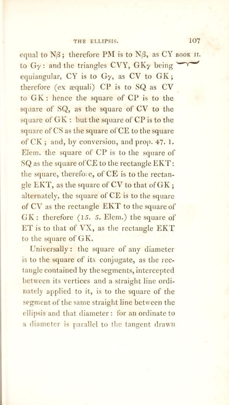 equal to N/3; therefore PM is to N/3, as CY book ii. to Gy: and the triangles CVY, GKy being ' equiangular, CY is to Gy, as CV to GK; therefore (ex aequali) CP is to SQ as CV to GK: hence the square of CP is to the square of SQ, as the square of CV to the square of GK : but the square of CP is to the square of CS as the square of CE to the square of CK ; and, by conversion, and prop. 47. 1. Elem. the square of CP is to the square of SQ as the square of CE to the rectangle EKT: the square, therefoi e, of CE is to the rectan¬ gle EKT, as the square of CV to that of GK ; alternately, the square of CE is to the square of CV as the rectangle EKT to the square of GK: therefore (15. 5. Elem.) the square of ET is to that of VX, as the rectangle EKT to the square of GK. Universally: the square of any diameter is to the square of its conjugate, as the rec¬ tangle contained by the segments, intercepted between its vertices and a straight line ordi- nately applied to it, is to the square of the segment of the same straight line between the ellipsis and that diameter: for an ordinate to a diameter is parallel to the tangent drawn