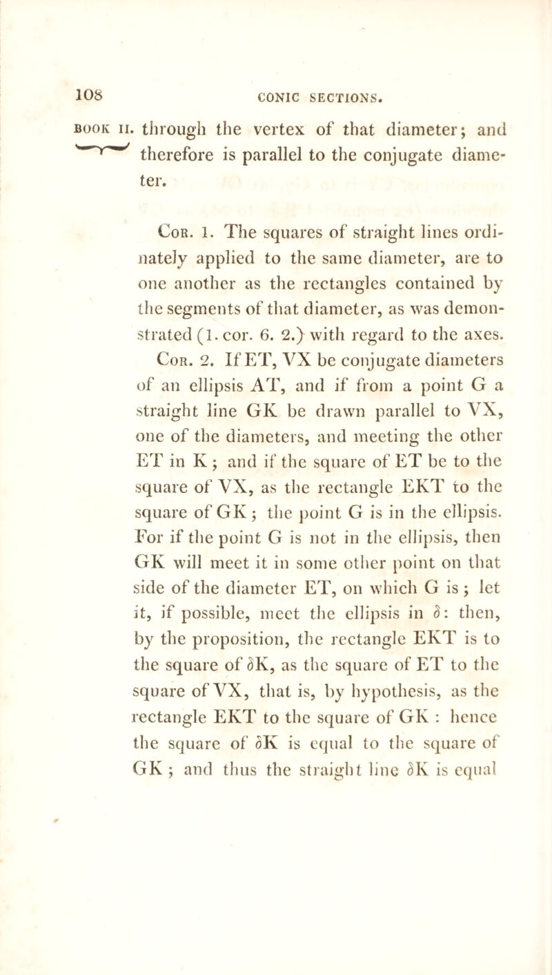 book ii. through the vertex of that diameter; and therefore is parallel to the conjugate diame¬ ter. Cor. 1. The squares of straight lines ordi- nately applied to the same diameter, are to one another as the rectangles contained by the segments of that diameter, as was demon¬ strated (1. cor. 6. 2.) with regard to the axes. Cor. 2. If ET, VX be conjugate diameters of an ellipsis AT, and if from a point G a straight line GK be drawn parallel to VX, one of the diameters, and meeting the other ET in K ; and if the square of ET be to the square of VX, as the rectangle EKT to the square of GK; the point G is in the ellipsis. For if the point G is not in the ellipsis, then GK will meet it in some other point on that side of the diameter ET, on which G is; let it, if possible, meet the ellipsis in 8: then, by the proposition, the rectangle EKT is to the square of £K, as the square of ET to the square of VX, that is, by hypothesis, as the rectangle EKT to the square of GK : hence the square of dK is equal to the square of GK ; and thus the straight line 3K is equal