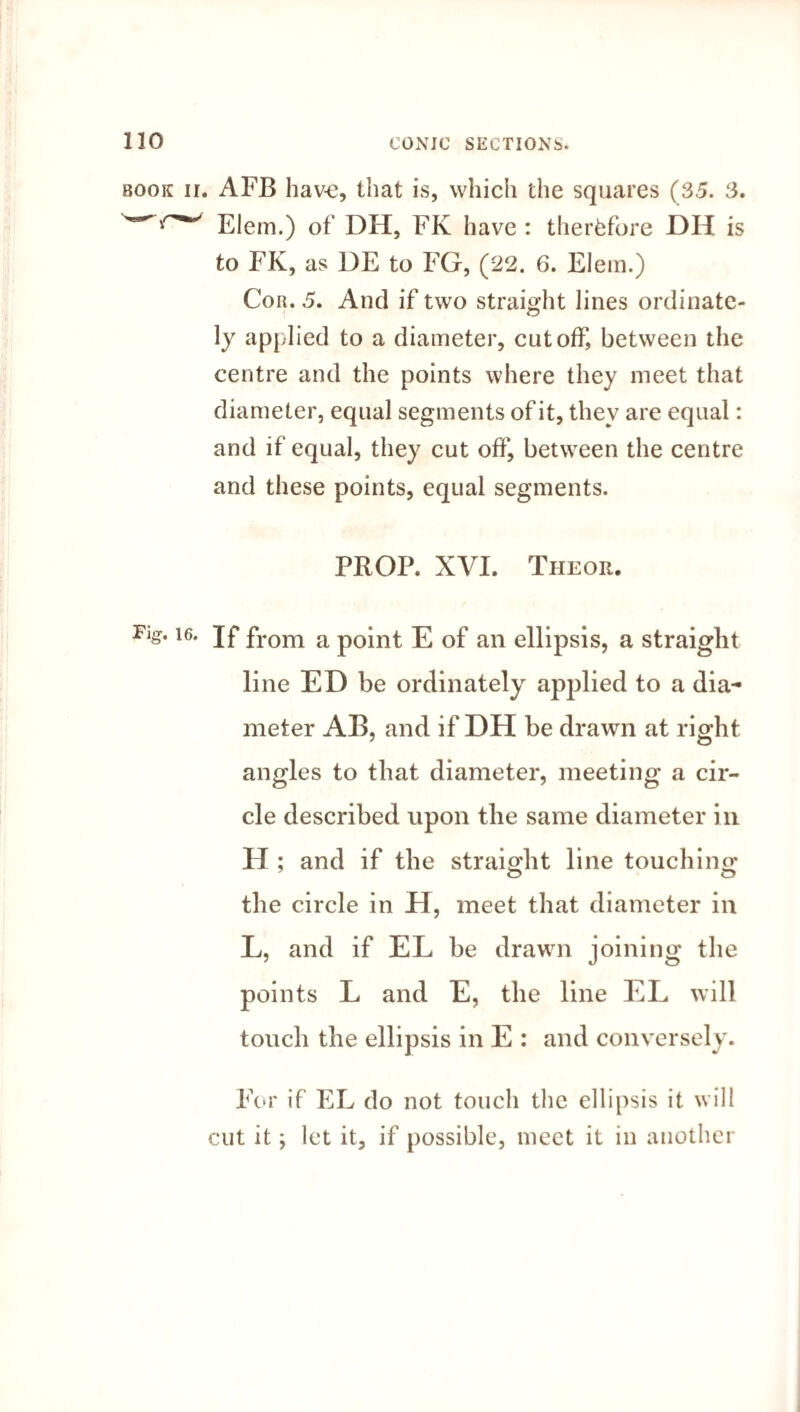 book ii. AFB hav-e, that is, which the squares (35. 3. Elem.) of DH, FK have : therefore DH is to FK, as DE to FG, (22. 6. Elem.) Cor. 5. And if two straight lines ordinate- ly applied to a diameter, cutoff, between the centre and the points where they meet that diameter, equal segments of it, they are equal: and if equal, they cut off', between the centre and these points, equal segments. PROP. XVI. Theor. Fig. i6. jf from a point E of an ellipsis, a straight line ED be ordinately applied to a dia¬ meter AB, and if DH be drawn at right angles to that diameter, meeting a cir¬ cle described upon the same diameter in H ; and if the straight line touching the circle in H, meet that diameter in L, and if EL be drawn joining the points L and E, the line EL will touch the ellipsis in E : and conversely. For if EL do not touch the ellipsis it will cut it; let it, if possible, meet it in another
