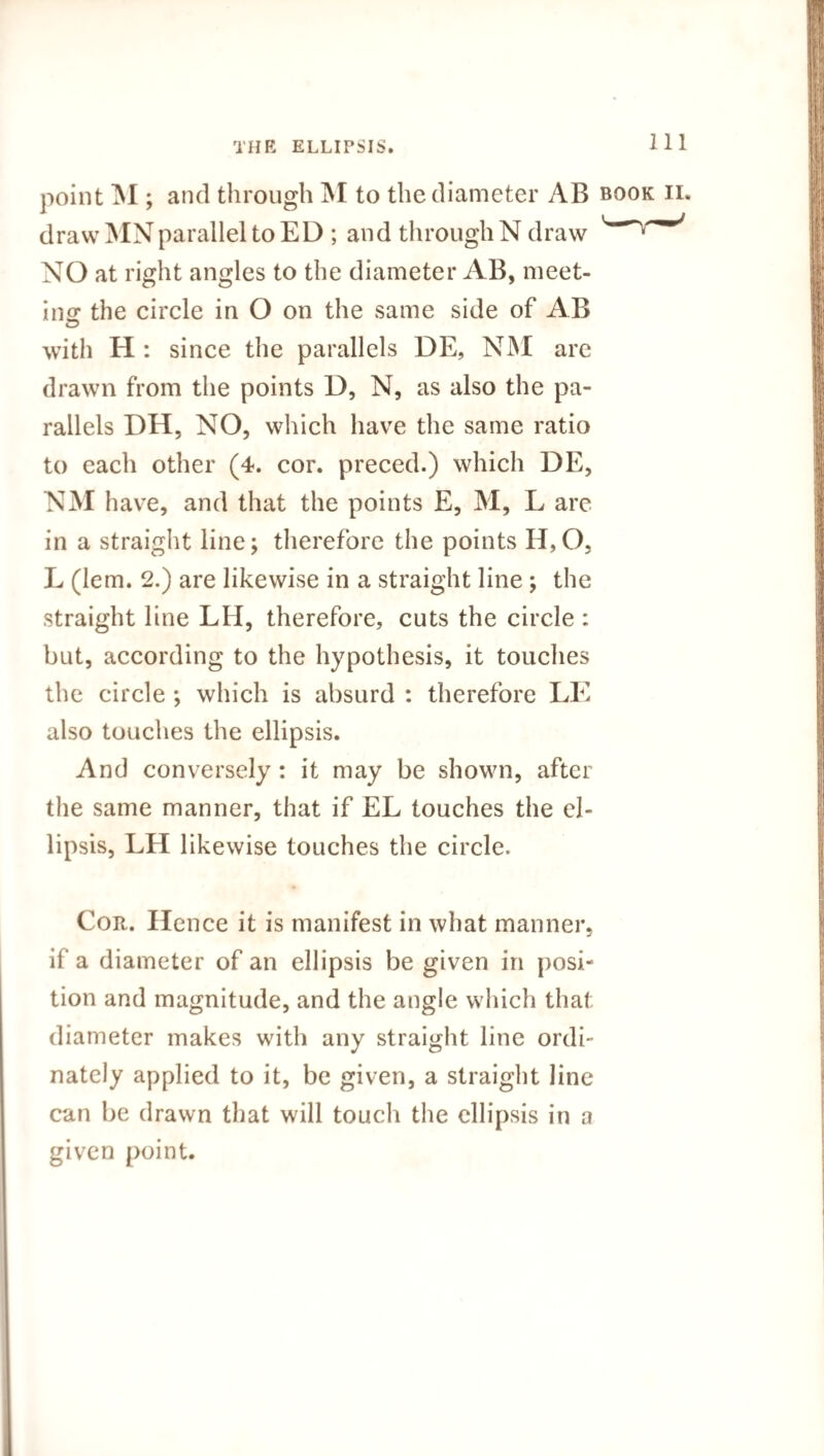 point M ; and through M to the diameter AB book ii. draw MNparallel to ED ; and through N draw NO at right angles to the diameter AB, meet¬ ing the circle in O on the same side of AB with H : since the parallels DE, NM are drawn from the points D, N, as also the pa¬ rallels DH, NO, which have the same ratio to each other (4. cor. preced.) which DE, NM have, and that the points E, M, L are in a straight line; therefore the points H,0, L (lem. 2.) are likewise in a straight line ; the straight line LH, therefore, cuts the circle : but, according to the hypothesis, it touches the circle *, which is absurd : therefore LE also touches the ellipsis. And conversely : it may be shown, after the same manner, that if EL touches the el¬ lipsis, LH likewise touches the circle. Cor. Hence it is manifest in what manner, if a diameter of an ellipsis be given in posi¬ tion and magnitude, and the angle which that diameter makes with any straight line ordi- nately applied to it, be given, a straight line can be drawn that will touch the ellipsis in a given point.