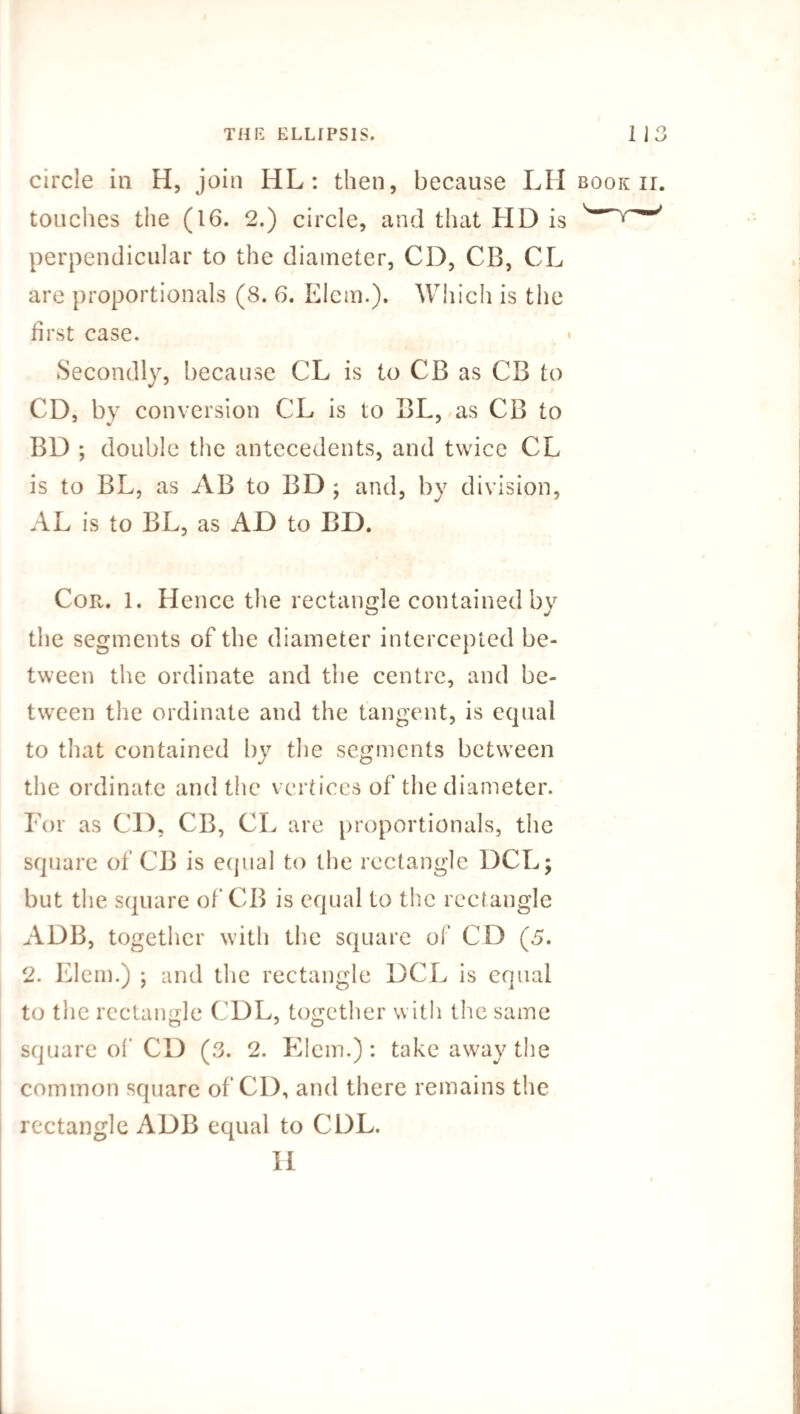 circle in H, join HL: then, because LH book ii. touches the (16. 2.) circle, and that HD is perpendicular to the diameter, CD, CB, CL are proportionals (8. 6. Elcm.). Which is the first case. Secondly, because CL is to CB as CB to CD, by conversion CL is to BL, as CB to BD ; double the antecedents, and twice CL is to BL, as AB to BD ; and, by division, AL is to BL, as AD to BD. Cor. 1. Hence the rectangle contained by the segments of the diameter intercepted be¬ tween the ordinate and the centre, and be¬ tween the ordinate and the tangent, is equal to that contained by the segments between the ordinate and the vertices of the diameter. For as CD, CB, CL are proportionals, the square of CB is equal to the rectangle DCL; but the square of CB is equal to the rectangle ADB, together with the square of CD (5. 2. Elem.) ; and the rectangle DCL is equal to the rectangle CDL, together with the same square of CD (3. 2. Elem.) : take away the common square of CD, and there remains the rectangle ADB equal to CDL. H