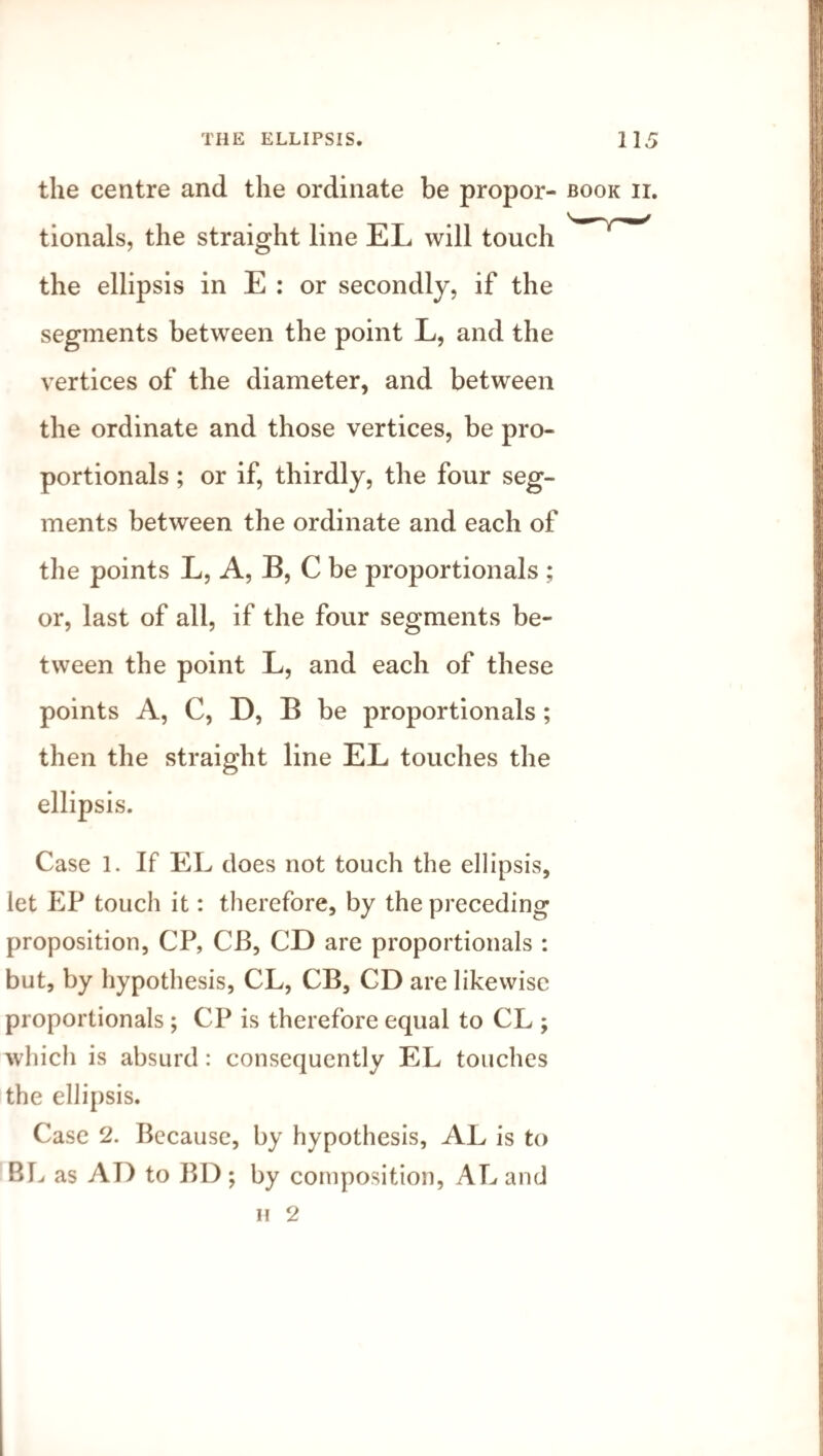 the centre and the ordinate be propor- book ii. tionals, the straight line EL will touch rW the ellipsis in E : or secondly, if the segments between the point L, and the vertices of the diameter, and between the ordinate and those vertices, be pro¬ portionals ; or if, thirdly, the four seg¬ ments between the ordinate and each of the points L, A, B, C be proportionals ; or, last of all, if the four segments be¬ tween the point L, and each of these points A, C, D, B be proportionals ; then the straight line EL touches the ellipsis. Case 1. If EL does not touch the ellipsis, let EP touch it: therefore, by the preceding proposition, CP, CB, CD are proportionals : but, by hypothesis, CL, CB, CD are likewise proportionals ; CP is therefore equal to CL ; which is absurd: consequently EL touches the ellipsis. Case 2. Because, by hypothesis, AL is to BL as AT) to BD ; by composition, AL and n 2