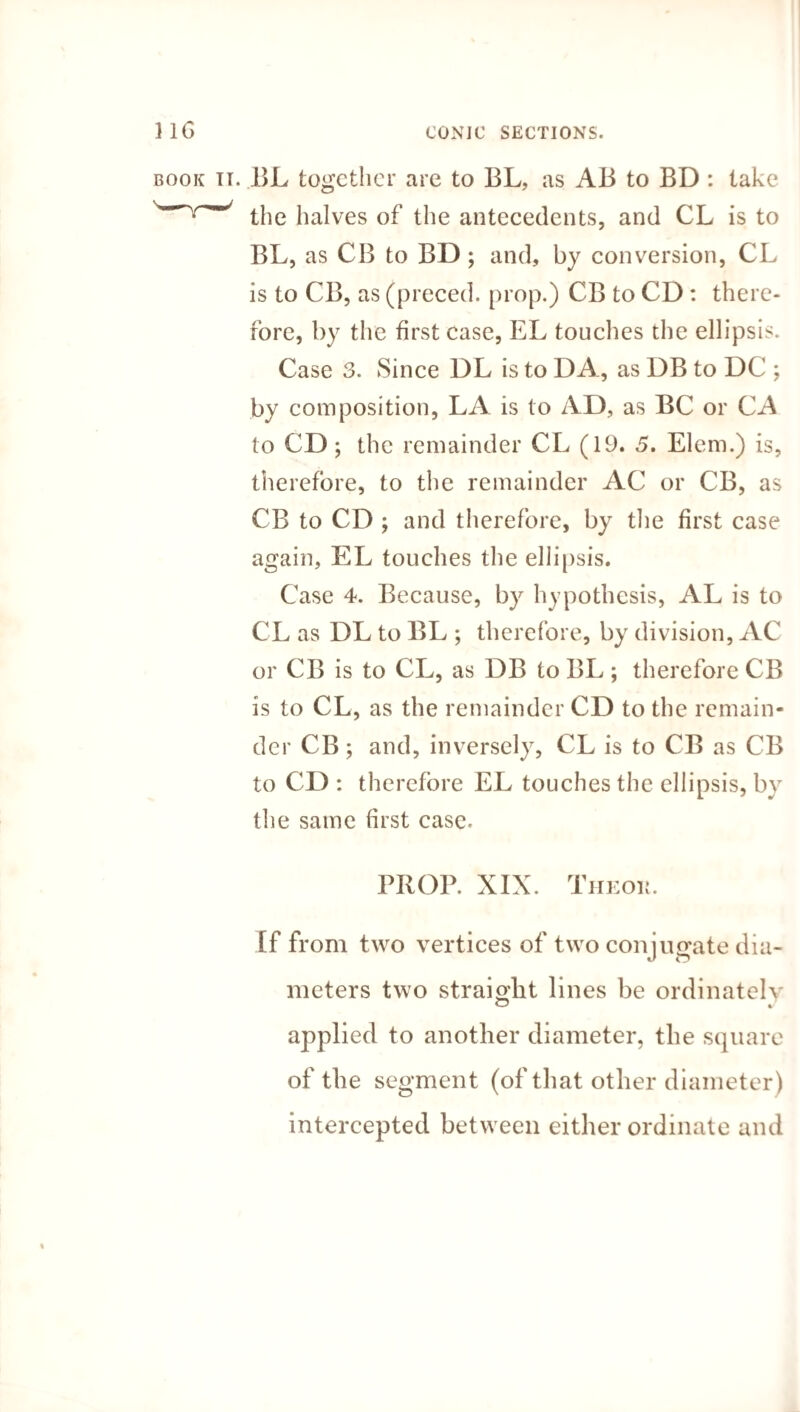 book it. BL together are to BL, as AB to BD : take the halves of the antecedents, and CL is to BL, as CB to BD; and, by conversion, CL is to CB, as (preced. prop.) CB to CD: there¬ fore, by the first case, EL touches the ellipsis. Case 3. Since DL is to DA, as DB to DC ; by composition, LA is to AD, as BC or CA to CD; the remainder CL (19. 5. Elem.) is, therefore, to the remainder AC or CB, as CB to CD ; and therefore, by the first case again, EL touches the ellipsis. Case 4. Because, by hypothesis, AL is to CL as DL to BL ; therefore, by division, AC or CB is to CL, as DB to BL; therefore CB is to CL, as the remainder CD to the remain¬ der CB; and, inversely, CL is to CB as CB to CD : therefore EL touches the ellipsis, by the same first case. PROP. XIX. Theou. If from two vertices of two conjugate dia¬ meters two straight lines be ordinatelv applied to another diameter, the square of the segment (of that other diameter) intercepted between either ordinate and