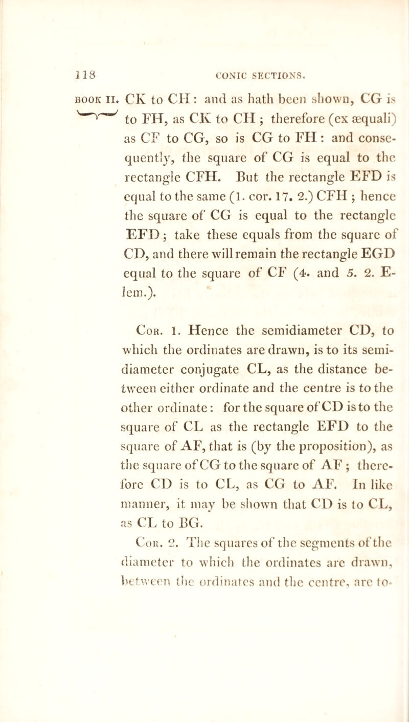 book ii. CK to CH : and as hath been shown, CG is Wy^/ to FH, as CK to CH ; therefore (ex aequali) as CF to CG, so is CG to FH: and conse¬ quently, the square of CG is equal to the rectangle CFH. But the rectangle EFD is equal to the same (1. cor. 17. 2.) CFH ; hence the square of CG is equal to the rectangle EFD; take these equals from the square of CD, and there will remain the rectangle EGD equal to the square of CF (4. and 5. 2. E- lem.). Cor. 1. Hence the semidiameter CD, to which the ordinates are drawn, is to its semi¬ diameter conjugate CL, as the distance be¬ tween either ordinate and the centre is to the other ordinate: for the square of CD is to the square of CL as the rectangle EFD to the square of AF, that is (by the proposition), as the square of CG to the square of AF ; there¬ fore CD is to CL, as CG to AF. In like manner, it may be shown that CD is to CL, as CL to BG. Cor. 2. The squares of the segments of the diameter to which the ordinates arc drawn, between the ordinates and the centre, are to-