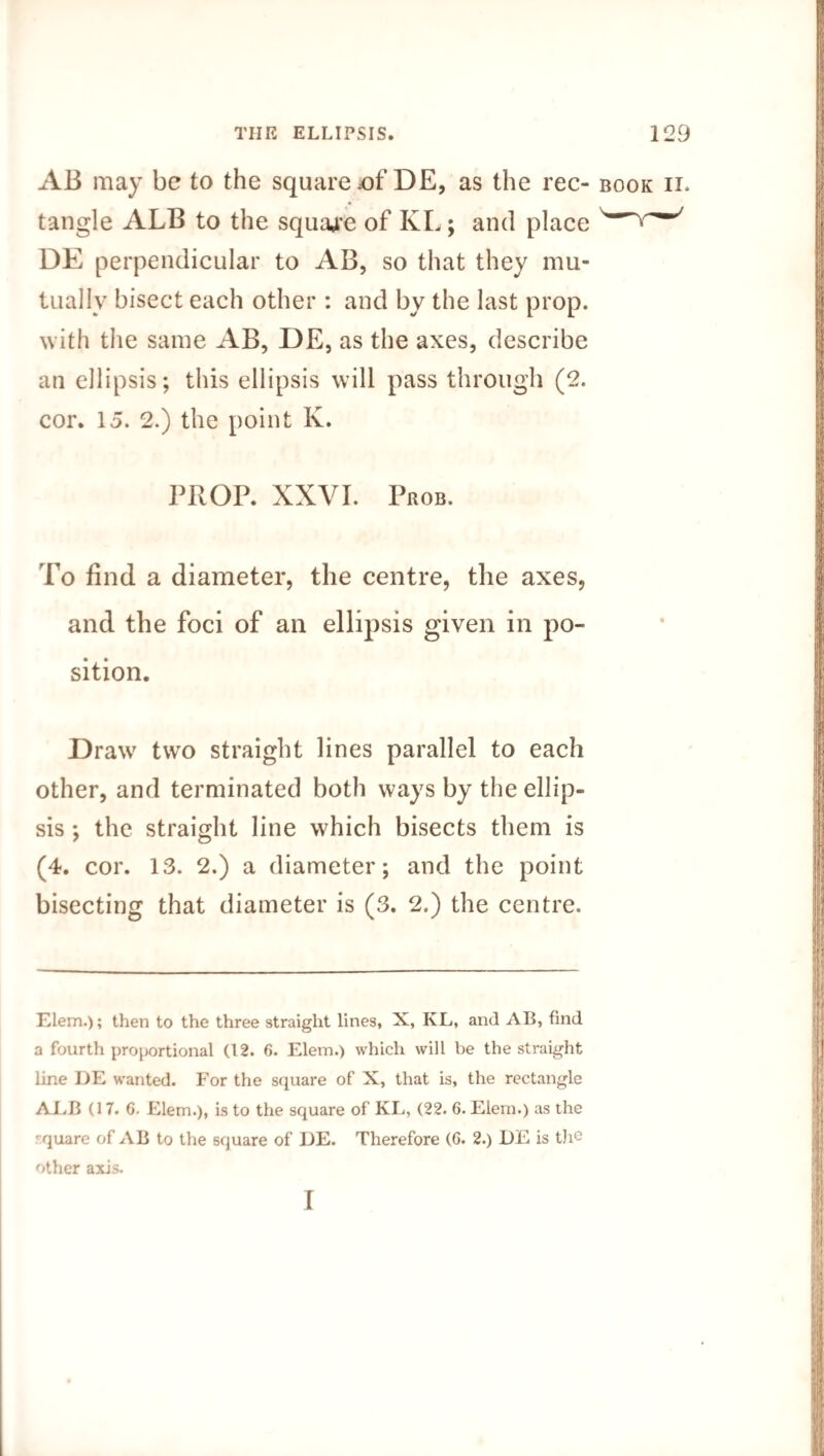AB may be to the square £>f DE, as the rec- book ii. tangle ALB to the square of KL; and place DE perpendicular to AB, so that they mu¬ tually bisect each other: and by the last prop, with the same AB, DE, as the axes, describe an ellipsis; this ellipsis will pass through (2. cor. 15. 2.) the point K. PROP. XXVI. Prob. To find a diameter, the centre, the axes, and the foci of an ellipsis given in po¬ sition. Draw two straight lines parallel to each other, and terminated both ways by the ellip¬ sis ; the straight line which bisects them is (4. cor. 13. 2.) a diameter; and the point bisecting that diameter is (3. 2.) the centre. Elem.); then to the three straight lines, X, KL, and AB, find a fourth proportional (12. 6. Elem.) which will be the straight line DE wanted. For the square of X, that is, the rectangle ALB (17. 6. Elem.), is to the square of KL, (22. 6. Elem.) as the quare of AB to the square of DE. Therefore (G. 2.) DE is the other axis. 1