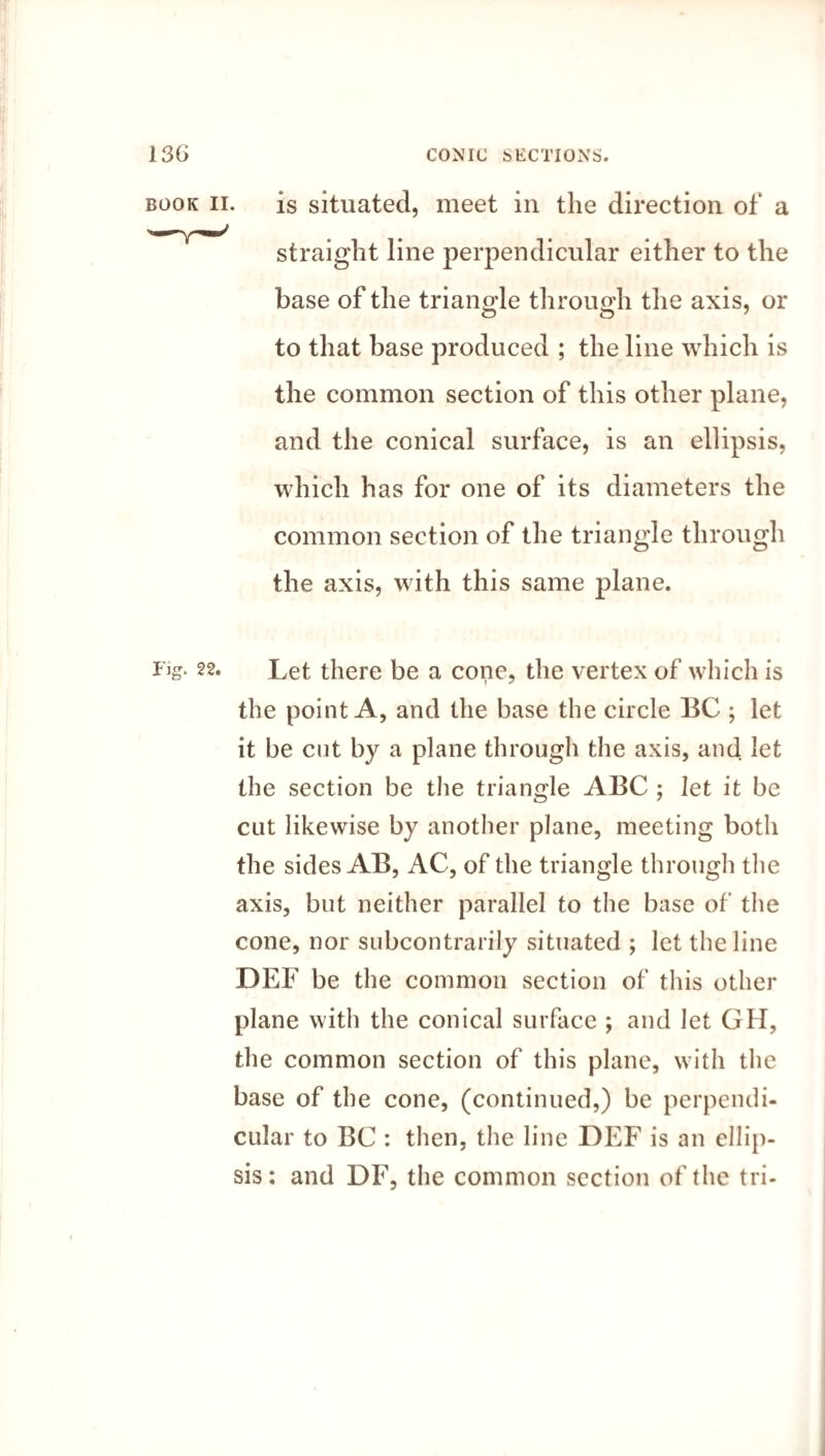 is situated, meet in the direction of a straight line perpendicular either to the base of the triangle through the axis, or to that base produced ; the line which is the common section of this other plane, and the conical surface, is an ellipsis, which has for one of its diameters the common section of the triangle through the axis, with this same plane. Let there be a cone, the vertex of which is the point A, and the base the circle BC ; let it be cut by a plane through the axis, and let the section be the triangle ABC ; let it be cut likewise by another plane, meeting both the sides AB, AC, of the triangle through the axis, but neither parallel to the base of the cone, nor subcontrarily situated ; let the line DEF be the common section of this other plane with the conical surface ; and let GH, the common section of this plane, with the base of the cone, (continued,) be perpendi¬ cular to BC : then, the line DEF is an ellip¬ sis: and DF, the common section of the tri¬ rig. 22. ]