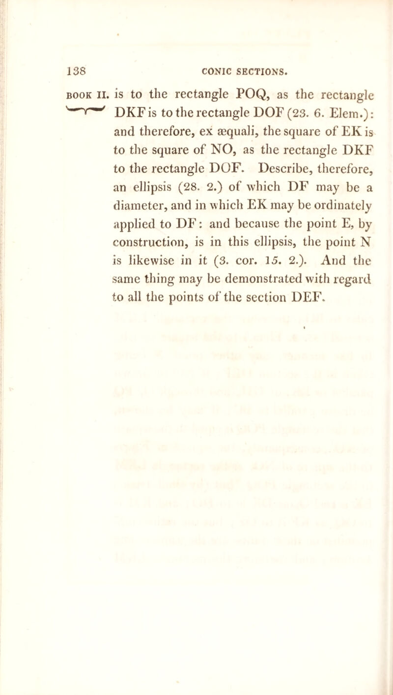 II. is to the rectangle POQ, as the rectangle DKFis to the rectangle DOF (23. 6. Elem.): and therefore, ex asquali, the square of EK is to the square of NO, as the rectangle DKF to the rectangle DOF. Describe, therefore, an ellipsis (28. 2.) of which DF may be a diameter, and in which EK may be ordinately applied to DF: and because the point E, by construction, is in this ellipsis, the point N is likewise in it (3. cor. 15. 2.). And the same thing may be demonstrated with regard to all the points of the section DEF.