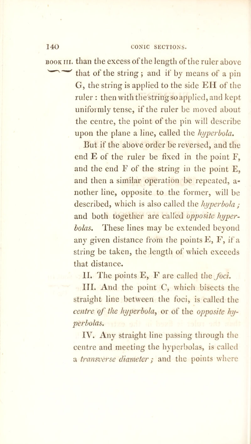 book iii. than the excess of the length of the ruler above that of the string; and if by means of a pin G, the string is applied to the side EH of the ruler : then with the string so applied, and kept uniformly tense, if the ruler be moved about the centre, the point of the pin will describe upon the plane a line, called the hyperbola. But if the above order be reversed, and the end E of the ruler be fixed in the point F, and the end F of the string in the point E, and then a similar operation be repeated, a- nother line, opposite to the former, will be described, which is also called the hyperbola ; and both together are called opposite hyper¬ bolas* These lines may be extended beyond any given distance from the points E, F, if a string be taken, the length of which exceeds that distance. II. The points E, F are called the foci. III. And the point C, which bisects the straight line between the foci, is called the centre of the hyperbola, or of the opposite hy¬ perbolas. IV. Any straight line passing through the centre and meeting the hyperbolas, is called a transverse diameter; and the points where