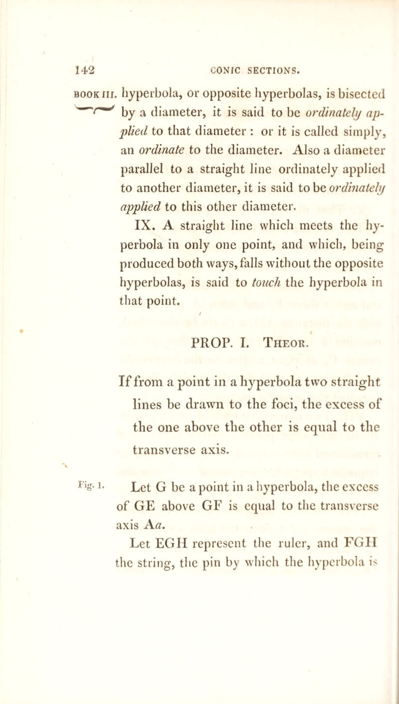 book iii. hyperbola, or opposite hyperbolas, is bisected by a diameter, it is said to be ordinately ap¬ plied to that diameter : or it is called simply, an ordinate to the diameter. Also a diameter parallel to a straight line ordinately applied to another diameter, it is said to be ordinately applied to this other diameter. IX. A straight line which meets the hy¬ perbola in only one point, and which, being produced both ways, falls without the opposite hyperbolas, is said to touch the hyperbola in that point. / PROP. I. Theor. Tf from a point in a hyperbola two straight lines be drawn to the foci, the excess of the one above the other is equal to the transverse axis. Fis-Let G be a point in a hyperbola, the excess of GE above GF is equal to the transverse axis Aa. Let EGII represent the ruler, and FGH the string, the pin by which the hyperbola is