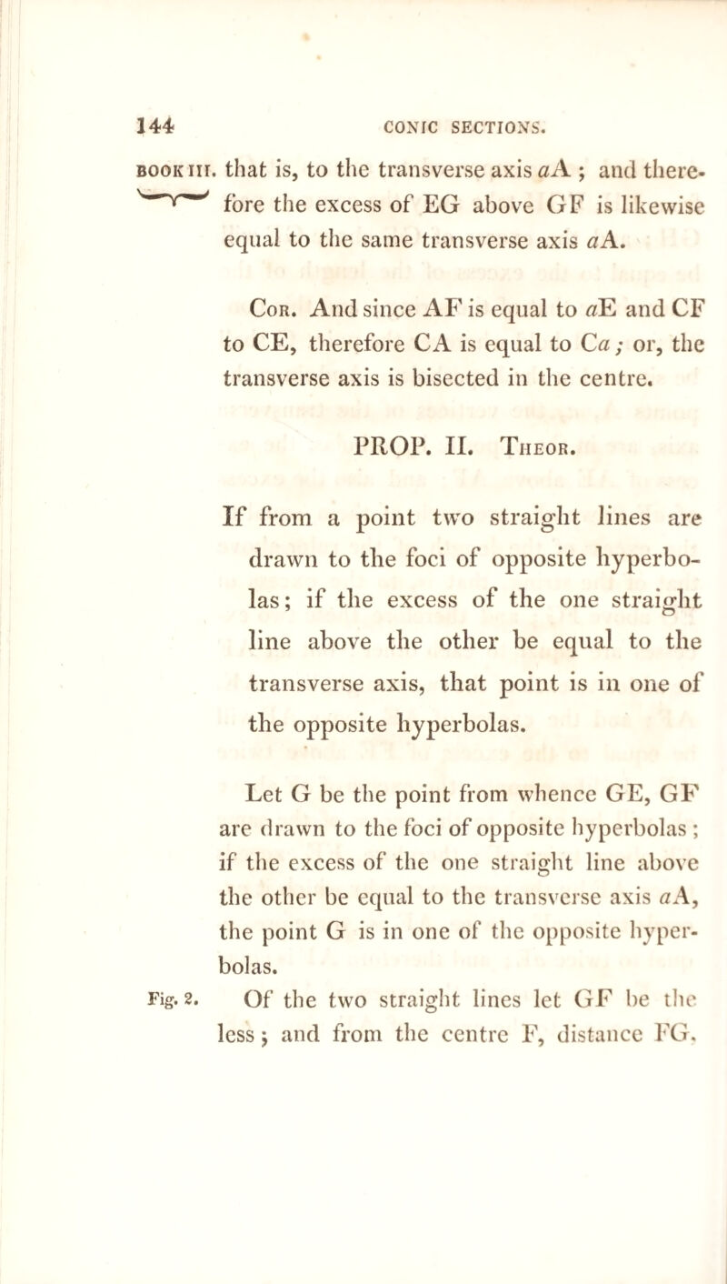 BOOKiir. that is, to the transverse axis #A ; and there- fore the excess of EG above GF is likewise equal to the same transverse axis aA. Cor. And since AF is equal to #E and CF to CE, therefore C A is equal to Ca; or, the transverse axis is bisected in the centre. PROP. II. Theor. If from a point two straight lines are drawn to the foci of opposite hyperbo¬ las; if the excess of the one straight line above the other be equal to the transverse axis, that point is in one of the opposite hyperbolas. Let G be the point from whence GE, GF are drawn to the foci of opposite hyperbolas ; if the excess of the one straight line above the other be equal to the transverse axis aA, the point G is in one of the opposite hyper¬ bolas. Fig. 2. Of the two straight lines let GF be the less; and from the centre F, distance FG.