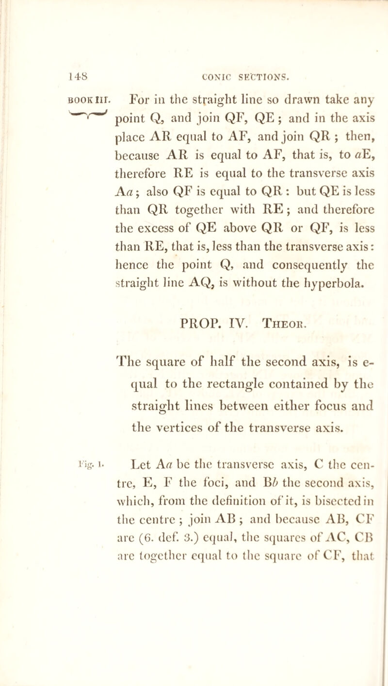 BOOKiir. For in the straight line so drawn take any point Q, and join QF, QE ; and in the axis place AR equal to AF, and join QR ; then, because AR is equal to AF, that is, to «E, therefore RE is equal to the transverse axis A a; also QF is equal to QR : but QE is less than QR together with RE ; and therefore the excess of QE above QR or QF, is less than RE, that is, less than the transverse axis: hence the point Q, and consequently the straight line AQ, is without the hyperbola. PROP. IV. The on. The square of half the second axis, is e- qual to the rectangle contained by the straight lines between either focus and the vertices of the transverse axis. i* Let A a be the transverse axis, C the cen¬ tre, E, F the foci, and Bb the second axis, which, from the definition of it, is bisected in the centre ; join AB ; and because AB, CF are (6. def. 3.) equal, the squares of AC, CB are together equal to the square of CF, that