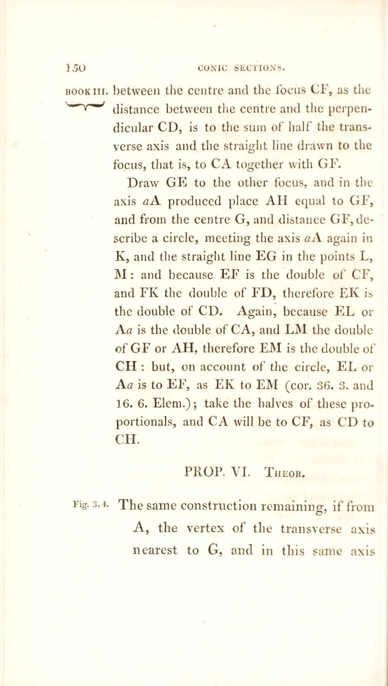book nr. between the centre and the focus CF, as the distance between the centre and the perpen¬ dicular CD, is to the sum of half the trans¬ verse axis and the straight line drawn to the focus, that is, to CA together with GF. Draw GE to the other focus, and in the axis a A produced place AH equal to GF, and from the centre G, and distance GF, de¬ scribe a circle, meeting the axis ciA again in K, and the straight line EG in the points L, M: and because EF is the double of CF, and FK the double of FD, therefore EIv is the double of CD. Again, because EL or A a is the double of CA, and LM the double of GF or AH, therefore EM is the double of CH : but, on account of the circle, EL or A a is to EF, as EK to EM (cor. 36. 3. and 16. 6. Elem.); take the halves of these pro¬ portionals, and CA will be to CF, as CD to CH. PROP. VI. Theor. Fig. 3.4. TFe same construction remaining*, if from A, the vertex of the transverse axis nearest to G, and in this same axis