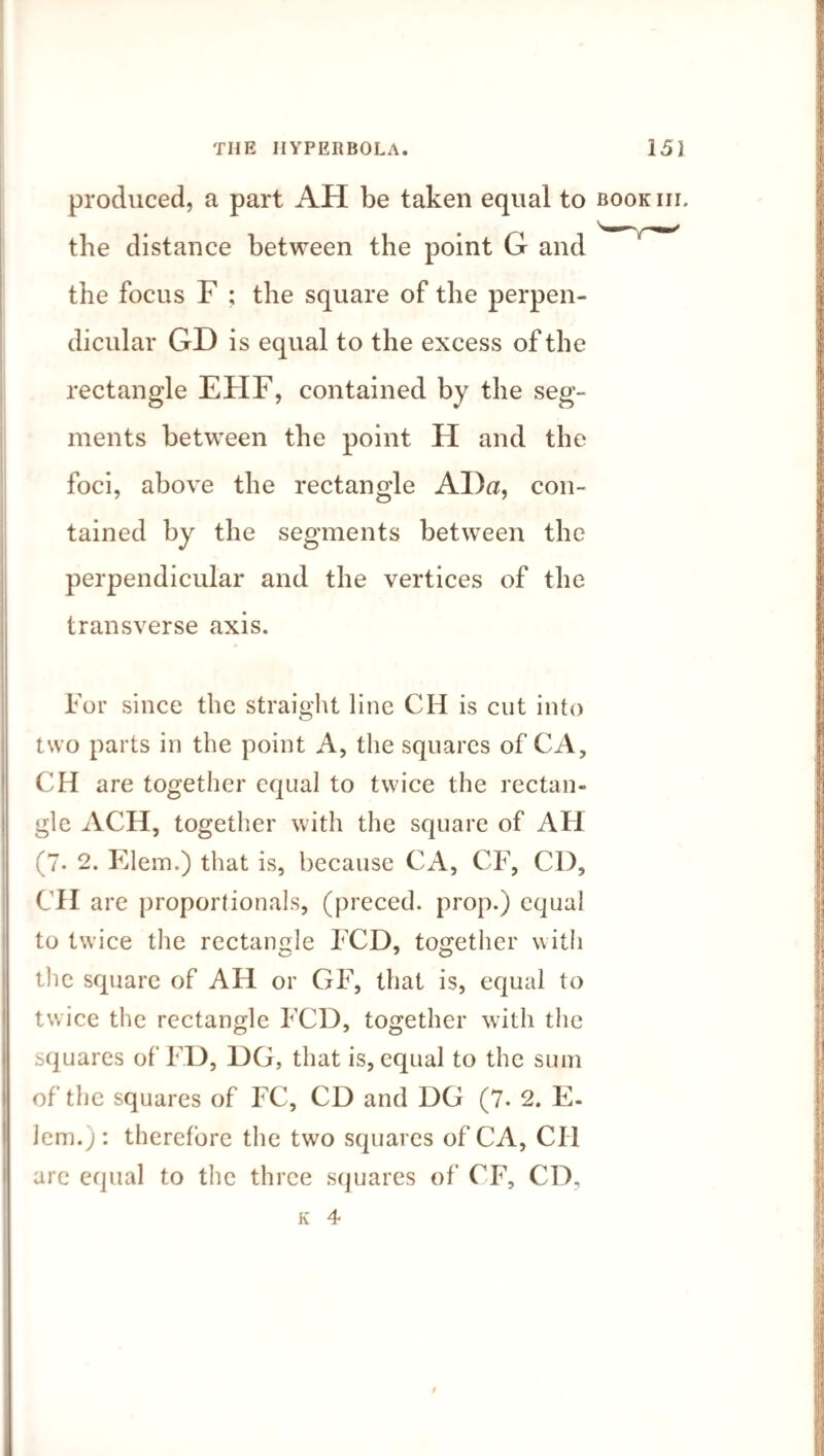 produced, a part AH be taken equal to bookiil the distance between the focus F ; the square of the perpen¬ dicular GD is equal to the excess of the rectangle EFIF, contained by the seg¬ ments between the point H and the foci, above the rectangle AI)a, con¬ tained by the segments between the perpendicular and the vertices of the transverse axis. For since the straight line CH is cut into two parts in the point A, the squares of CA, CH are together equal to twice the rectan¬ gle ACH, together with the square of AH (7. 2. Klein.) that is, because Cxi, CF, CD, CH are proportionals, (preced. prop.) equal to twice the rectangle FCD, together with the square of AH or GF, that is, equal to twice the rectangle FCD, together with the squares of FD, 1)G, that is, equal to the sum of the squares of FC, CD and DG (7. 2. E- lem.) : therefore the two squares of'CA, Cll are equal to the three squares of CF, CD,